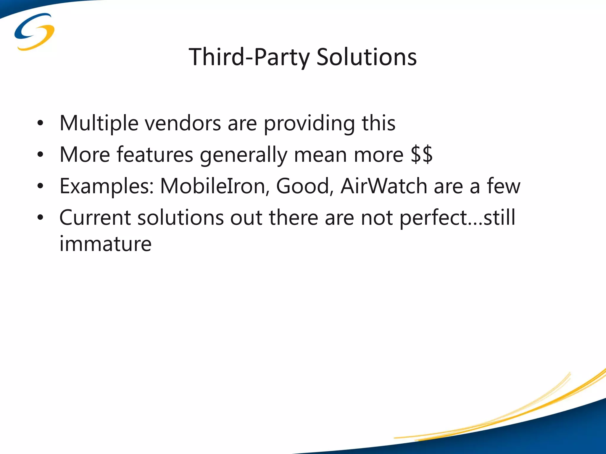 Third-Party Solutions

•   Multiple vendors are providing this
•   More features generally mean more $$
•   Examples: MobileIron, Good, AirWatch are a few
•   Current solutions out there are not perfect…still
    immature
 