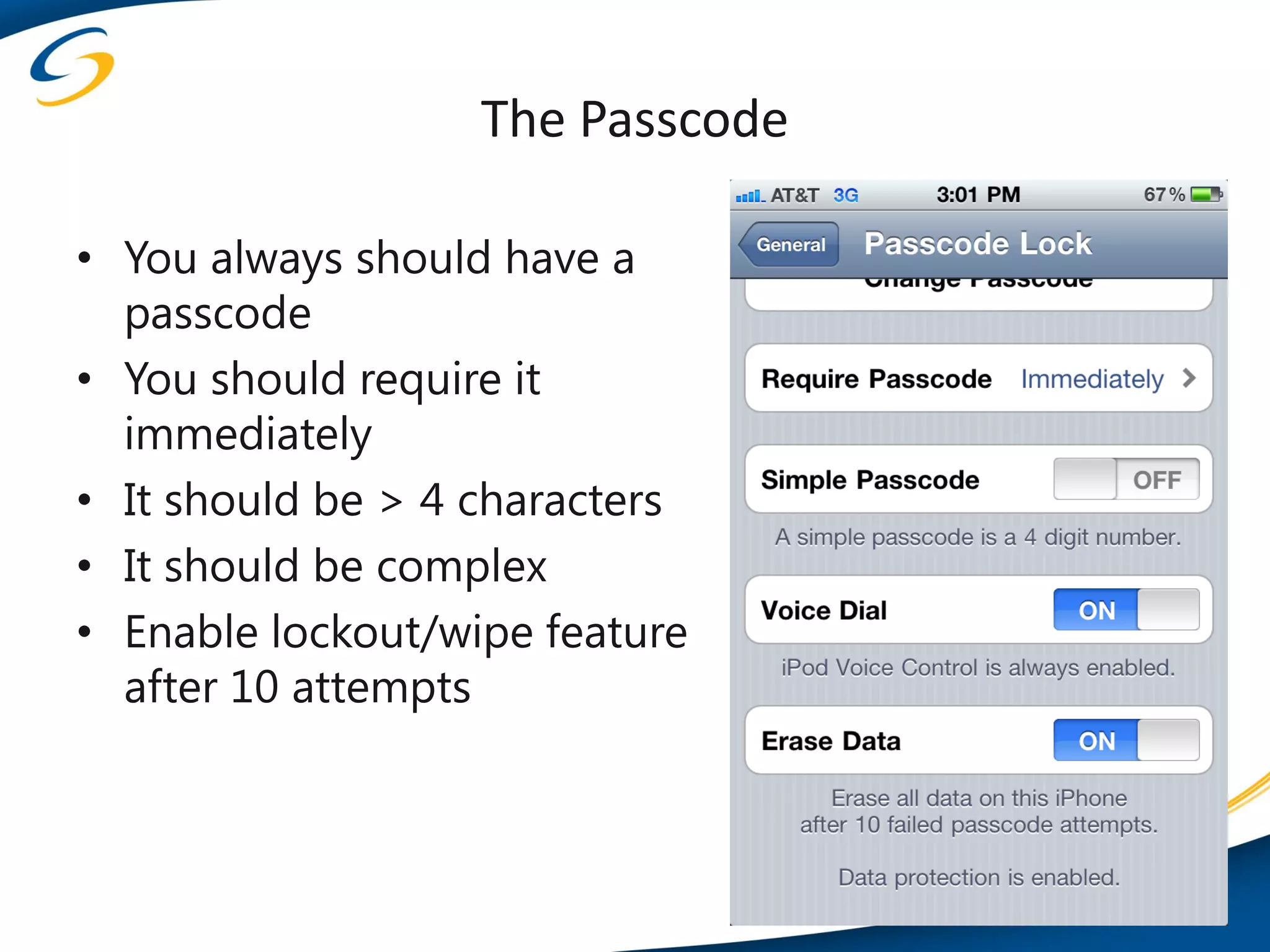 The Passcode

• You always should have a
  passcode
• You should require it
  immediately
• It should be > 4 characters
• It should be complex
• Enable lockout/wipe feature
  after 10 attempts
 