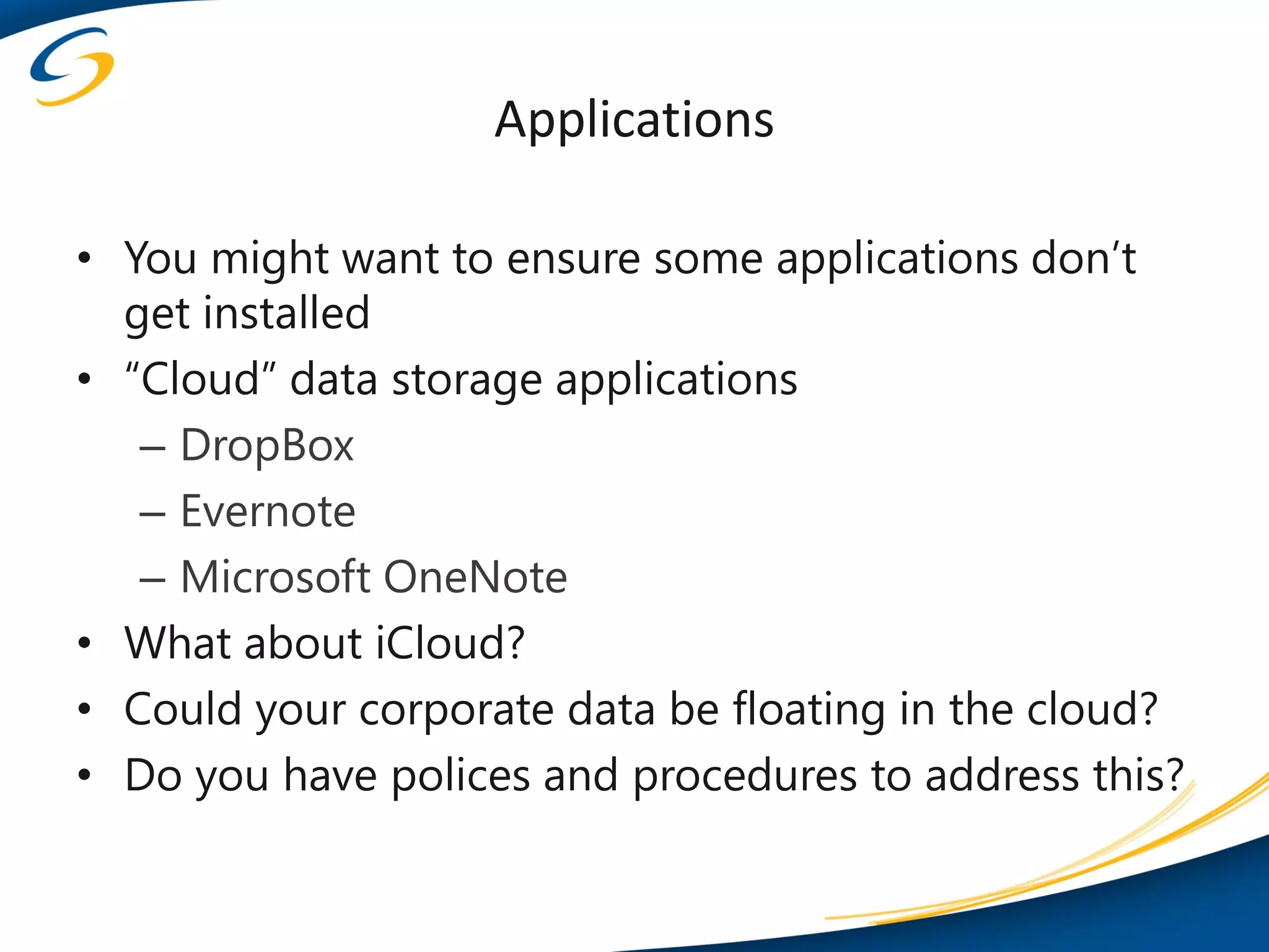 Applications

• You might want to ensure some applications don’t
  get installed
• “Cloud” data storage applications
   – DropBox
   – Evernote
   – Microsoft OneNote
• What about iCloud?
• Could your corporate data be floating in the cloud?
• Do you have polices and procedures to address this?
 