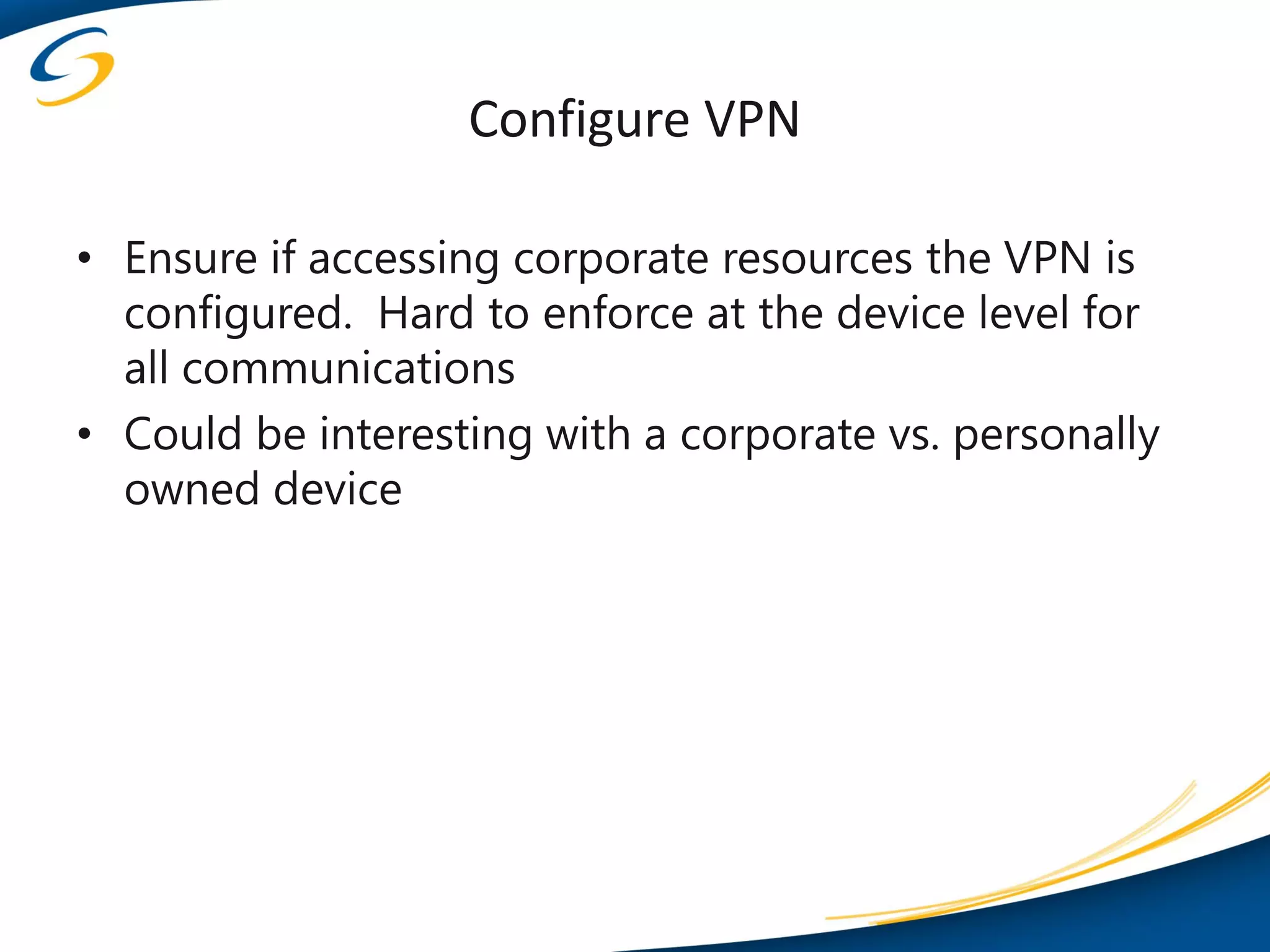 Configure VPN

• Ensure if accessing corporate resources the VPN is
  configured. Hard to enforce at the device level for
  all communications
• Could be interesting with a corporate vs. personally
  owned device
 