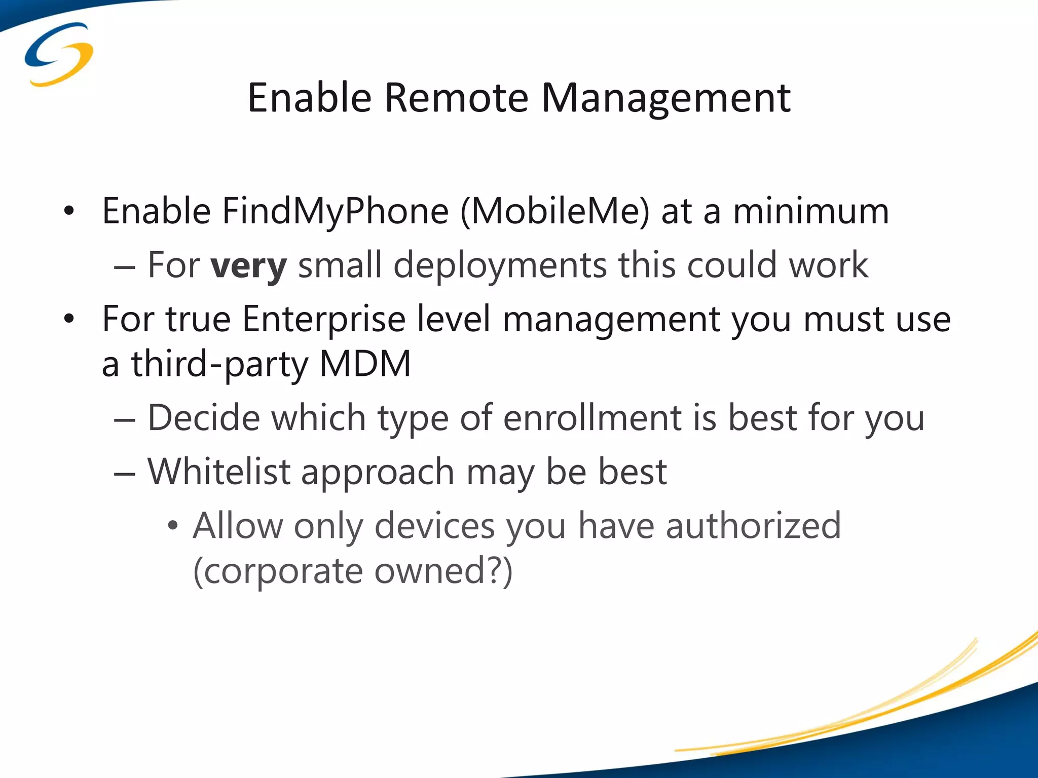 Enable Remote Management

• Enable FindMyPhone (MobileMe) at a minimum
   – For very small deployments this could work
• For true Enterprise level management you must use
  a third-party MDM
   – Decide which type of enrollment is best for you
   – Whitelist approach may be best
      • Allow only devices you have authorized
        (corporate owned?)
 