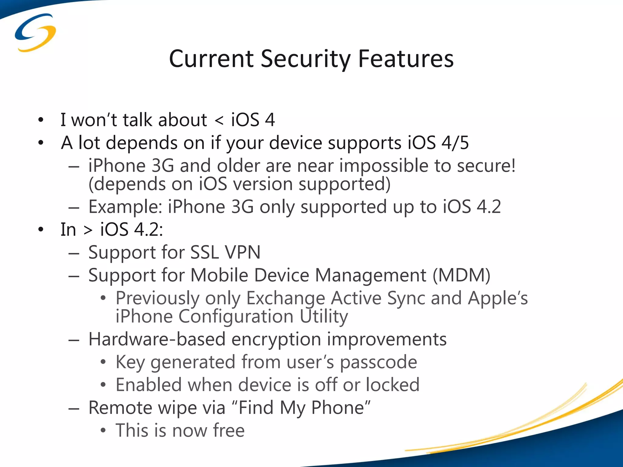 Current Security Features

• I won’t talk about < iOS 4
• A lot depends on if your device supports iOS 4/5
    – iPhone 3G and older are near impossible to secure!
      (depends on iOS version supported)
    – Example: iPhone 3G only supported up to iOS 4.2
• In > iOS 4.2:
    – Support for SSL VPN
    – Support for Mobile Device Management (MDM)
        • Previously only Exchange Active Sync and Apple’s
          iPhone Configuration Utility
    – Hardware-based encryption improvements
        • Key generated from user’s passcode
        • Enabled when device is off or locked
    – Remote wipe via “Find My Phone”
        • This is now free
 