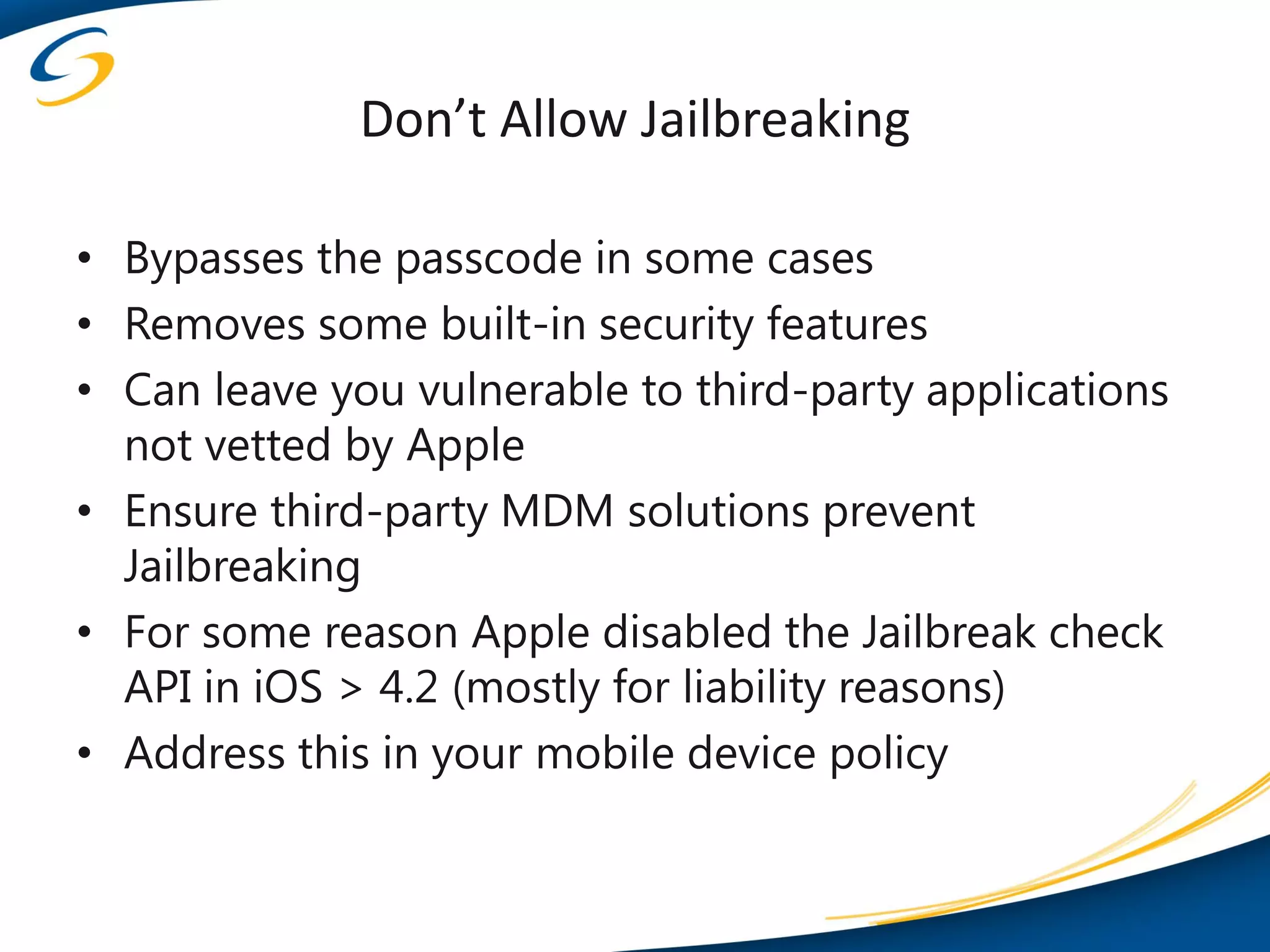Don’t Allow Jailbreaking

• Bypasses the passcode in some cases
• Removes some built-in security features
• Can leave you vulnerable to third-party applications
  not vetted by Apple
• Ensure third-party MDM solutions prevent
  Jailbreaking
• For some reason Apple disabled the Jailbreak check
  API in iOS > 4.2 (mostly for liability reasons)
• Address this in your mobile device policy
 