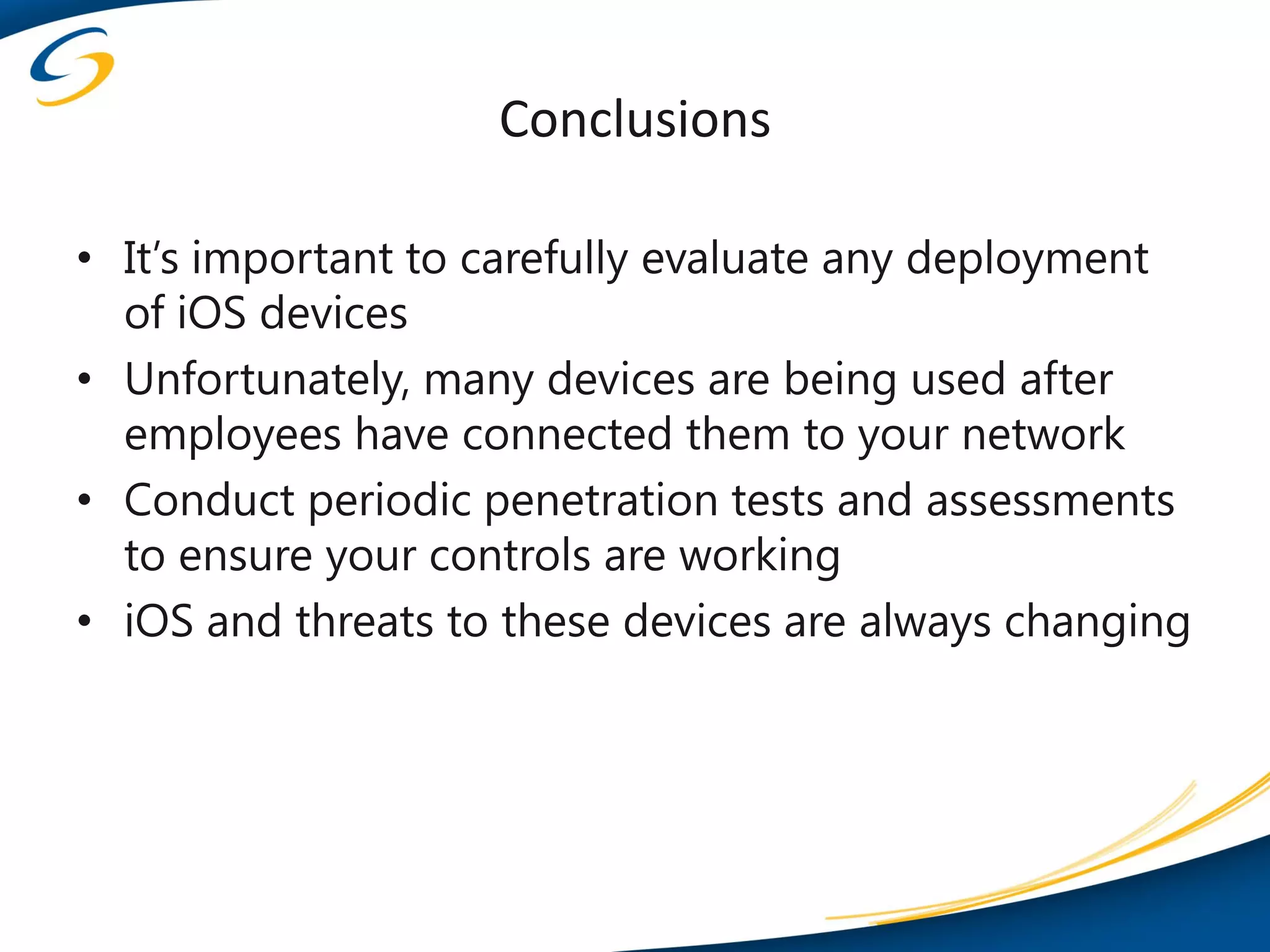 Conclusions

• It’s important to carefully evaluate any deployment
  of iOS devices
• Unfortunately, many devices are being used after
  employees have connected them to your network
• Conduct periodic penetration tests and assessments
  to ensure your controls are working
• iOS and threats to these devices are always changing
 