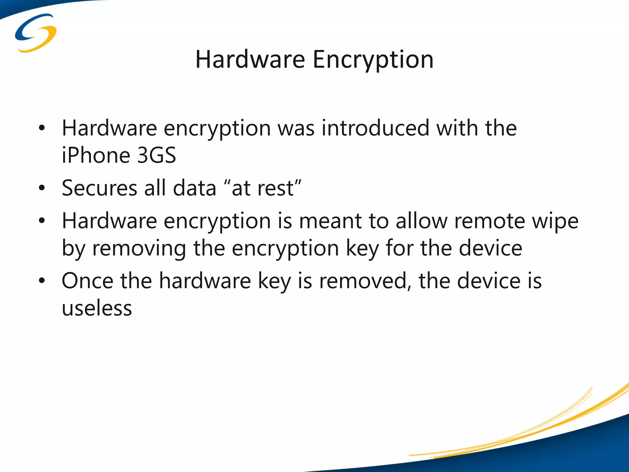 Hardware Encryption

• Hardware encryption was introduced with the
  iPhone 3GS
• Secures all data “at rest”
• Hardware encryption is meant to allow remote wipe
  by removing the encryption key for the device
• Once the hardware key is removed, the device is
  useless
 