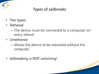 Types of Jailbreaks

• Two types:
• Tethered
   – The device must be connected to a computer on
     every reboot
• Untethered
   – Allows the device to be rebooted without the
     computer

• Jailbreaking is NOT unlocking!
 