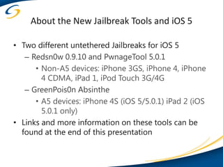 About the New Jailbreak Tools and iOS 5

• Two different untethered Jailbreaks for iOS 5
   – Redsn0w 0.9.10 and PwnageTool 5.0.1
      • Non-A5 devices: iPhone 3GS, iPhone 4, iPhone
        4 CDMA, iPad 1, iPod Touch 3G/4G
   – GreenPois0n Absinthe
      • A5 devices: iPhone 4S (iOS 5/5.0.1) iPad 2 (iOS
        5.0.1 only)
• Links and more information on these tools can be
  found at the end of this presentation
 