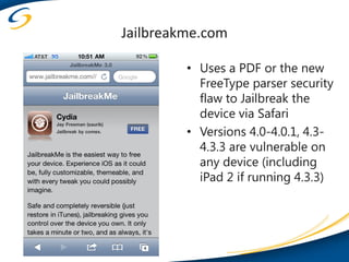 Jailbreakme.com

         • Uses a PDF or the new
           FreeType parser security
           flaw to Jailbreak the
           device via Safari
         • Versions 4.0-4.0.1, 4.3-
           4.3.3 are vulnerable on
           any device (including
           iPad 2 if running 4.3.3)
 
