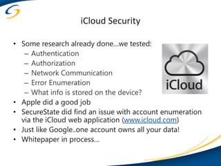 iCloud Security

• Some research already done…we tested:
   – Authentication
   – Authorization
   – Network Communication
   – Error Enumeration
   – What info is stored on the device?
• Apple did a good job
• SecureState did find an issue with account enumeration
  via the iCloud web application (www.icloud.com)
• Just like Google..one account owns all your data!
• Whitepaper in process…
 