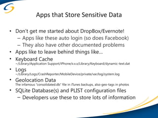 Apps that Store Sensitive Data

• Don’t get me started about DropBox/Evernote!
   – Apps like these auto login (so does Facebook)
   – They also have other documented problems
• Apps like to leave behind things like…
• Keyboard Cache
  ~/Library/Application Support/iPhone/x.x.x/Library/Keyboard/dynamic-text.dat
• Logs
  ~/Library/Logs/CrashReporter/MobileDevice/private/var/log/system.log
• Geolocation Data
  The infamous “consolidated.db” file in iTunes backups, also geo-tags in photos
• SQLite Database(s) and PLIST configuration files
   – Developers use these to store lots of information
 