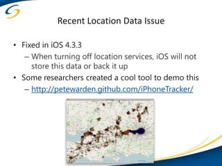 Recent Location Data Issue

• Fixed in iOS 4.3.3
   – When turning off location services, iOS will not
     store this data or back it up
• Some researchers created a cool tool to demo this
   – http://petewarden.github.com/iPhoneTracker/
 