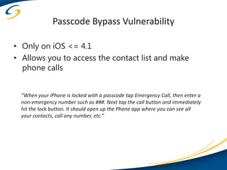 Passcode Bypass Vulnerability

• Only on iOS <= 4.1
• Allows you to access the contact list and make
  phone calls


  “When your iPhone is locked with a passcode tap Emergency Call, then enter a
  non-emergency number such as ###. Next tap the call button and immediately
  hit the lock button. It should open up the Phone app where you can see all
  your contacts, call any number, etc.”
 