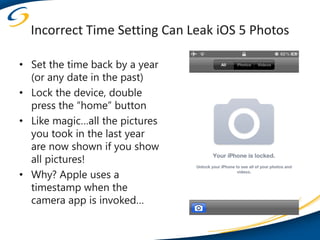 Incorrect Time Setting Can Leak iOS 5 Photos

• Set the time back by a year
  (or any date in the past)
• Lock the device, double
  press the “home” button
• Like magic…all the pictures
  you took in the last year
  are now shown if you show
  all pictures!
• Why? Apple uses a
  timestamp when the
  camera app is invoked…
 