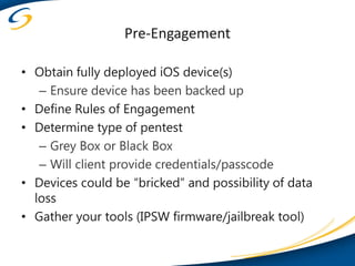Pre-Engagement

• Obtain fully deployed iOS device(s)
   – Ensure device has been backed up
• Define Rules of Engagement
• Determine type of pentest
   – Grey Box or Black Box
   – Will client provide credentials/passcode
• Devices could be “bricked” and possibility of data
  loss
• Gather your tools (IPSW firmware/jailbreak tool)
 