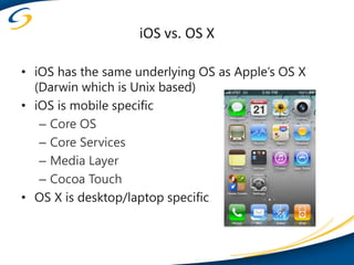 iOS vs. OS X

• iOS has the same underlying OS as Apple’s OS X
  (Darwin which is Unix based)
• iOS is mobile specific
   – Core OS
   – Core Services
   – Media Layer
   – Cocoa Touch
• OS X is desktop/laptop specific
 