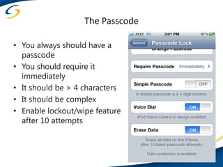 The Passcode

• You always should have a
  passcode
• You should require it
  immediately
• It should be > 4 characters
• It should be complex
• Enable lockout/wipe feature
  after 10 attempts
 
