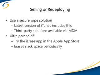 Selling or Redeploying

• Use a secure wipe solution
   – Latest version of iTunes includes this
   – Third-party solutions available via MDM
• Ultra paranoid?
   – Try the iErase app in the Apple App Store
   – Erases slack space periodically
 