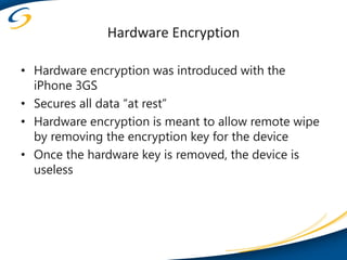 Hardware Encryption

• Hardware encryption was introduced with the
  iPhone 3GS
• Secures all data “at rest”
• Hardware encryption is meant to allow remote wipe
  by removing the encryption key for the device
• Once the hardware key is removed, the device is
  useless
 