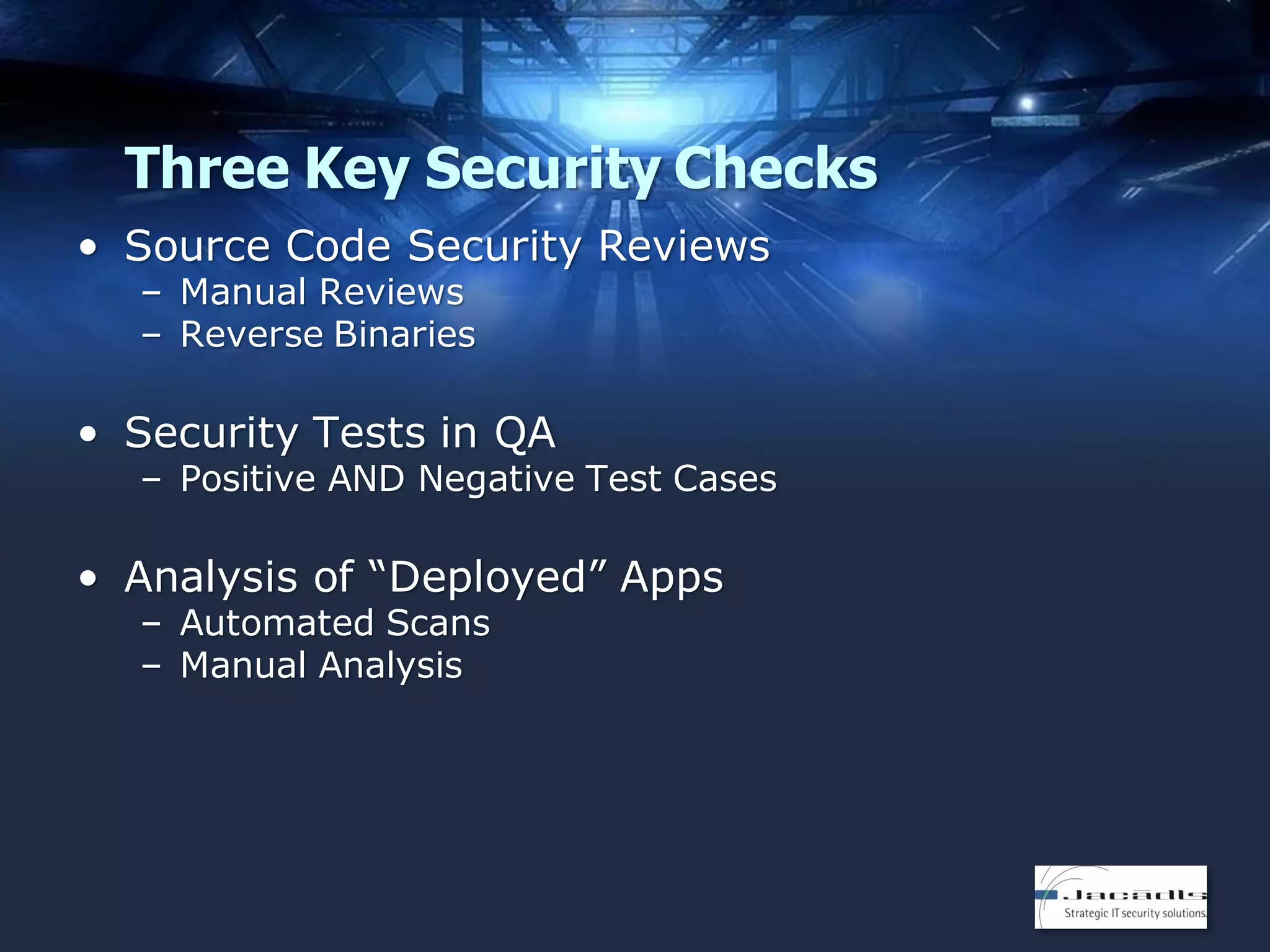 Three Key Security Checks
• Source Code Security Reviews
– Manual Reviews
– Reverse Binaries

• Security Tests in QA

– Positive AND Negative Test Cases

• Analysis of “Deployed” Apps
– Automated Scans
– Manual Analysis

 