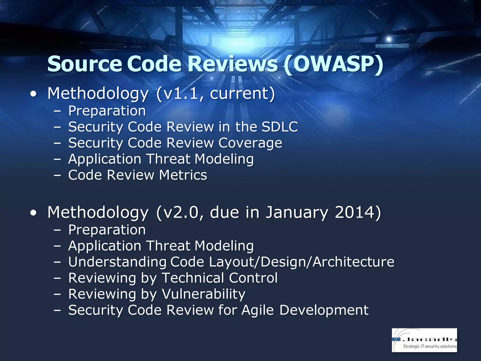 Source Code Reviews (OWASP)
• Methodology (v1.1, current)
–
–
–
–
–

Preparation
Security Code Review in the SDLC
Security Code Review Coverage
Application Threat Modeling
Code Review Metrics

• Methodology (v2.0, due in January 2014)
–
–
–
–
–
–

Preparation
Application Threat Modeling
Understanding Code Layout/Design/Architecture
Reviewing by Technical Control
Reviewing by Vulnerability
Security Code Review for Agile Development

 
