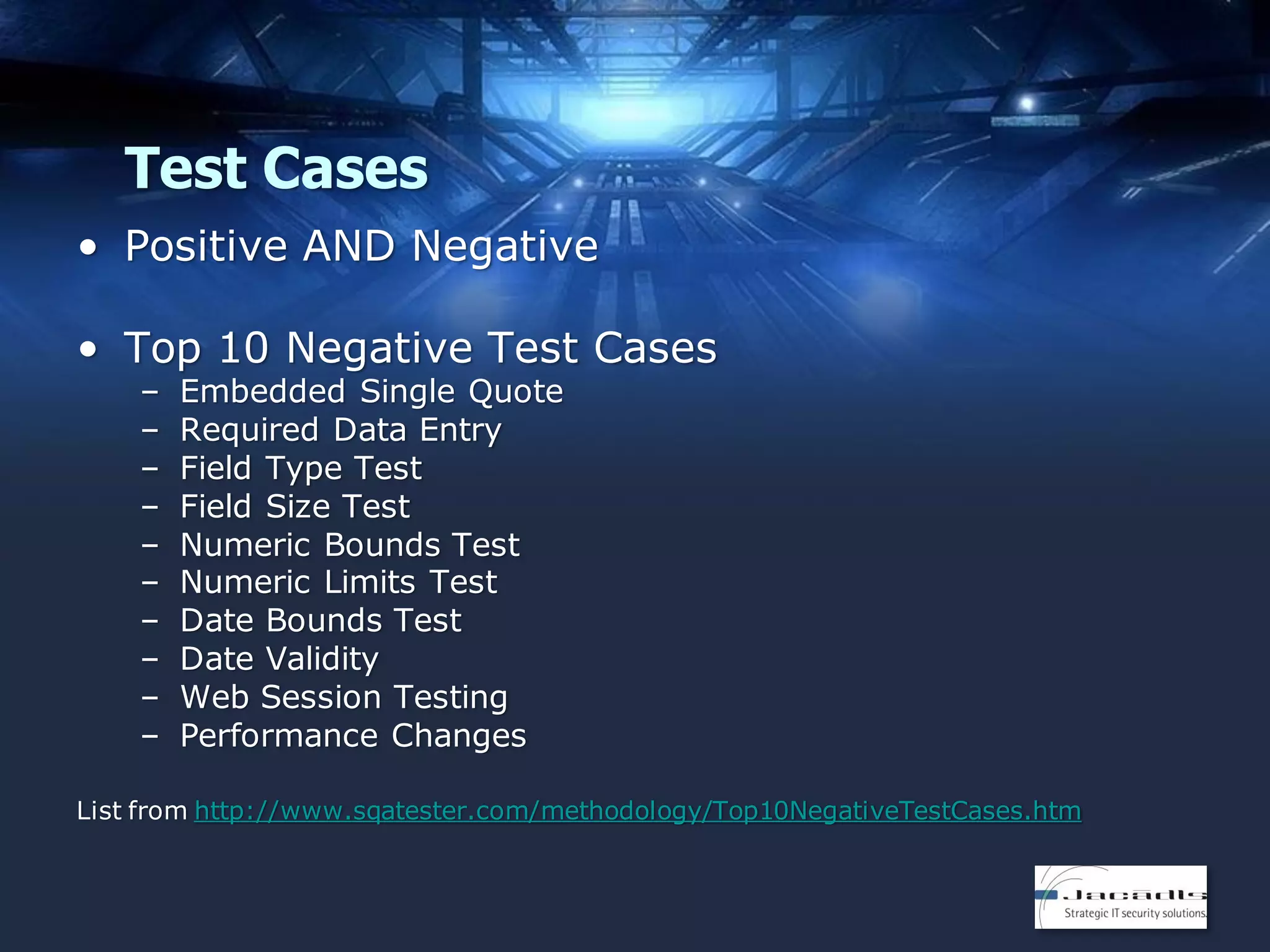 Test Cases
• Positive AND Negative
• Top 10 Negative Test Cases
–
–
–
–
–
–
–
–
–
–

Embedded Single Quote
Required Data Entry
Field Type Test
Field Size Test
Numeric Bounds Test
Numeric Limits Test
Date Bounds Test
Date Validity
Web Session Testing
Performance Changes

List from http://www.sqatester.com/methodology/Top10NegativeTestCases.htm

 