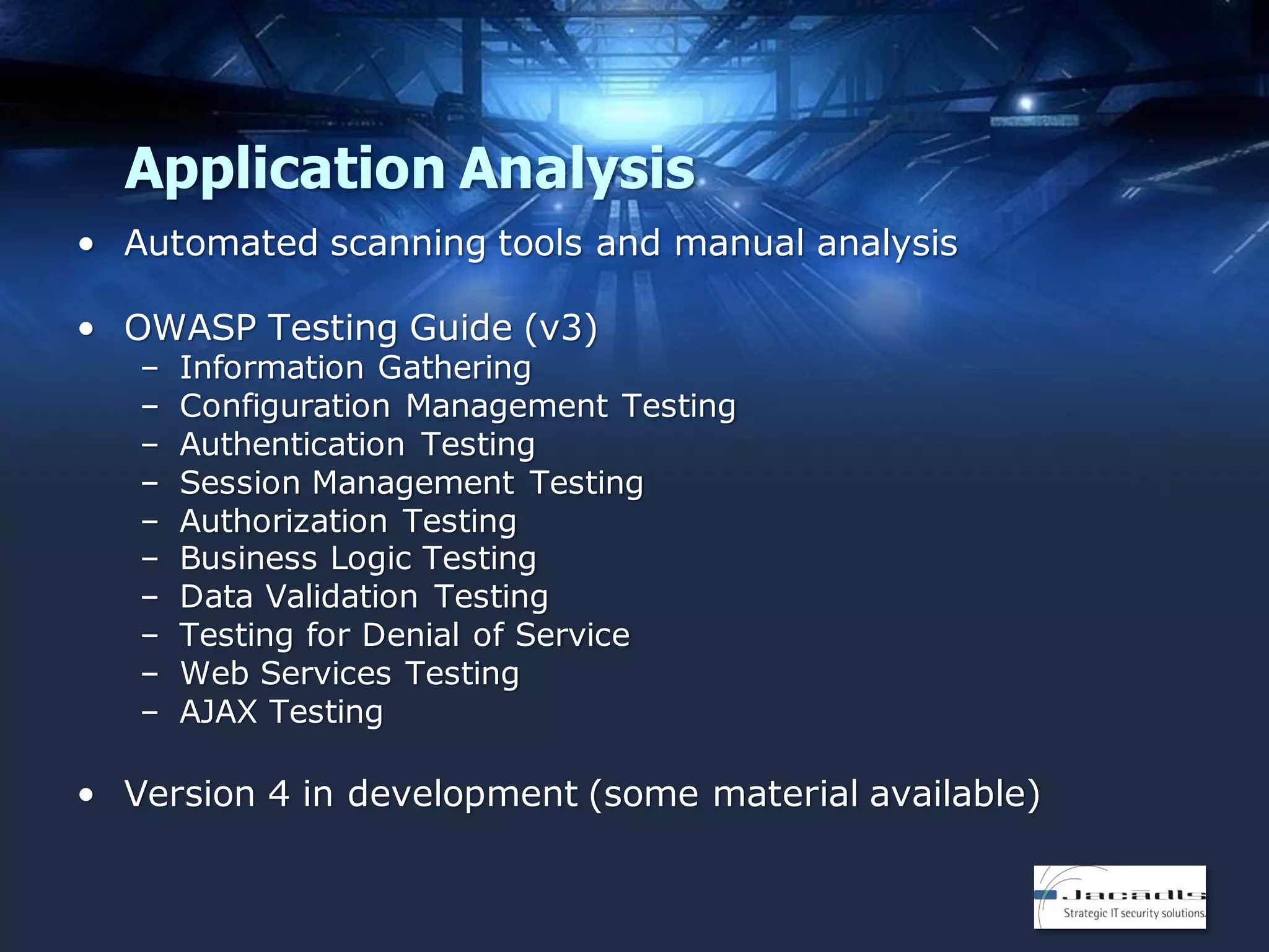 Application Analysis
• Automated scanning tools and manual analysis
• OWASP Testing Guide (v3)
–
–
–
–
–
–
–
–
–
–

Information Gathering
Configuration Management Testing
Authentication Testing
Session Management Testing
Authorization Testing
Business Logic Testing
Data Validation Testing
Testing for Denial of Service
Web Services Testing
AJAX Testing

• Version 4 in development (some material available)

 