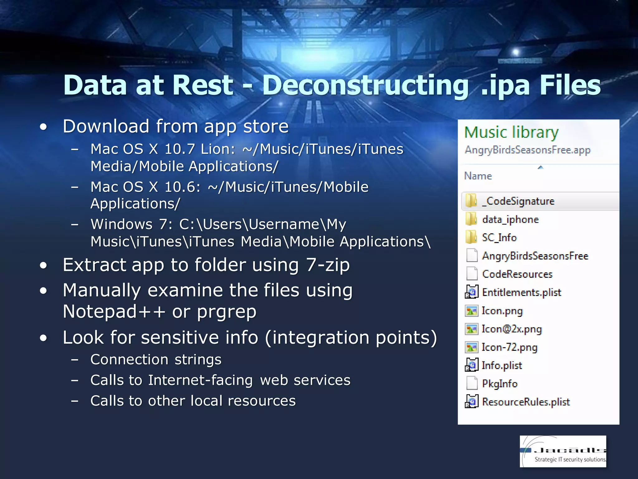 Data at Rest - Deconstructing .ipa Files
• Download from app store
– Mac OS X 10.7 Lion: ~/Music/iTunes/iTunes
Media/Mobile Applications/
– Mac OS X 10.6: ~/Music/iTunes/Mobile
Applications/
– Windows 7: C:UsersUsernameMy
MusiciTunesiTunes MediaMobile Applications

• Extract app to folder using 7-zip
• Manually examine the files using
Notepad++ or prgrep
• Look for sensitive info (integration points)
– Connection strings
– Calls to Internet-facing web services
– Calls to other local resources

 