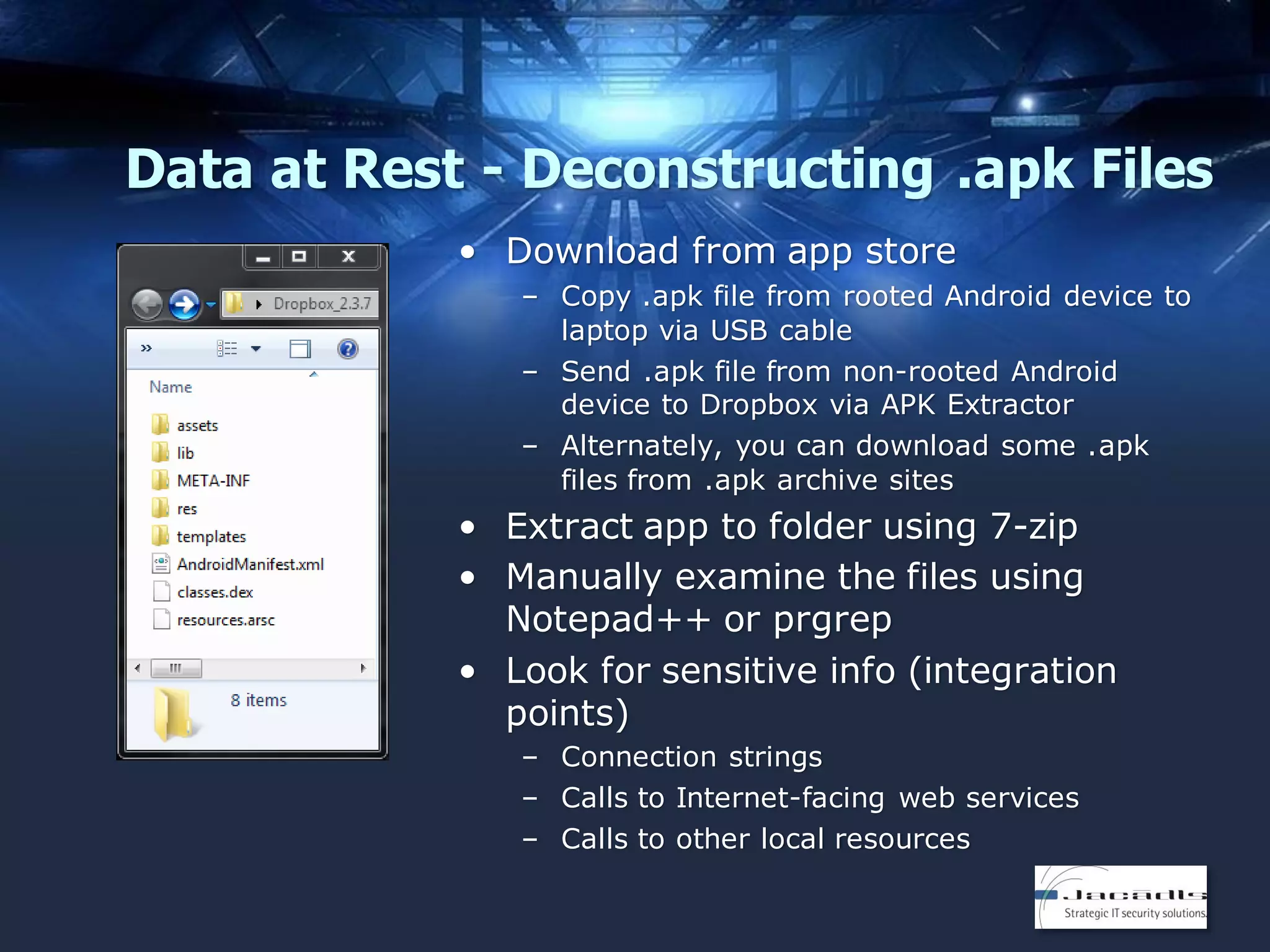 Data at Rest - Deconstructing .apk Files
• Download from app store
– Copy .apk file from rooted Android device to
laptop via USB cable
– Send .apk file from non-rooted Android
device to Dropbox via APK Extractor
– Alternately, you can download some .apk
files from .apk archive sites

• Extract app to folder using 7-zip
• Manually examine the files using
Notepad++ or prgrep
• Look for sensitive info (integration
points)
– Connection strings
– Calls to Internet-facing web services
– Calls to other local resources

 