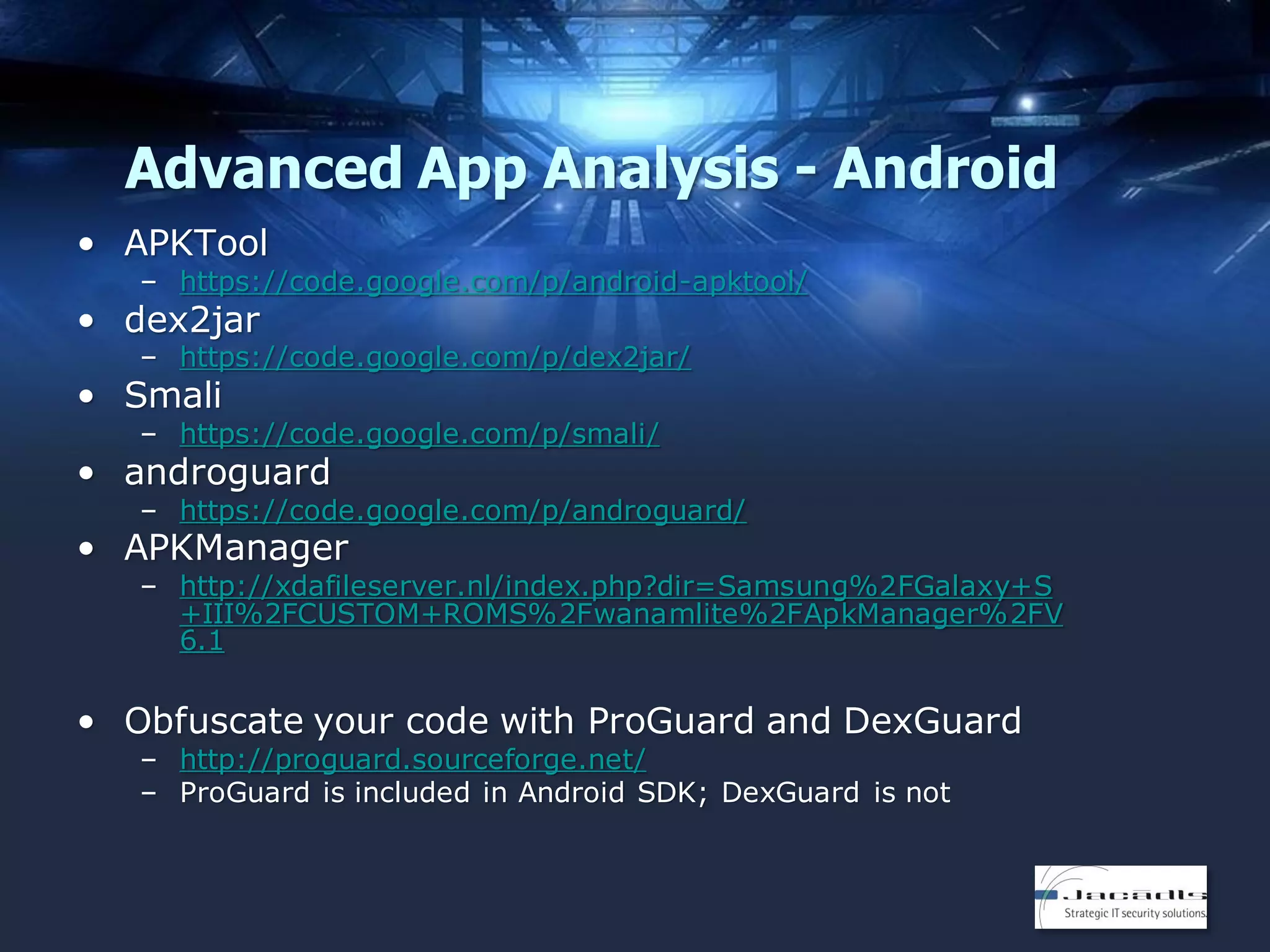 Advanced App Analysis - Android
• APKTool
– https://code.google.com/p/android-apktool/

• dex2jar

– https://code.google.com/p/dex2jar/

• Smali

– https://code.google.com/p/smali/

• androguard

– https://code.google.com/p/androguard/

• APKManager

– http://xdafileserver.nl/index.php?dir=Samsung%2FGalaxy+S
+III%2FCUSTOM+ROMS%2Fwanamlite%2FApkManager%2FV
6.1

• Obfuscate your code with ProGuard and DexGuard
– http://proguard.sourceforge.net/
– ProGuard is included in Android SDK; DexGuard is not

 