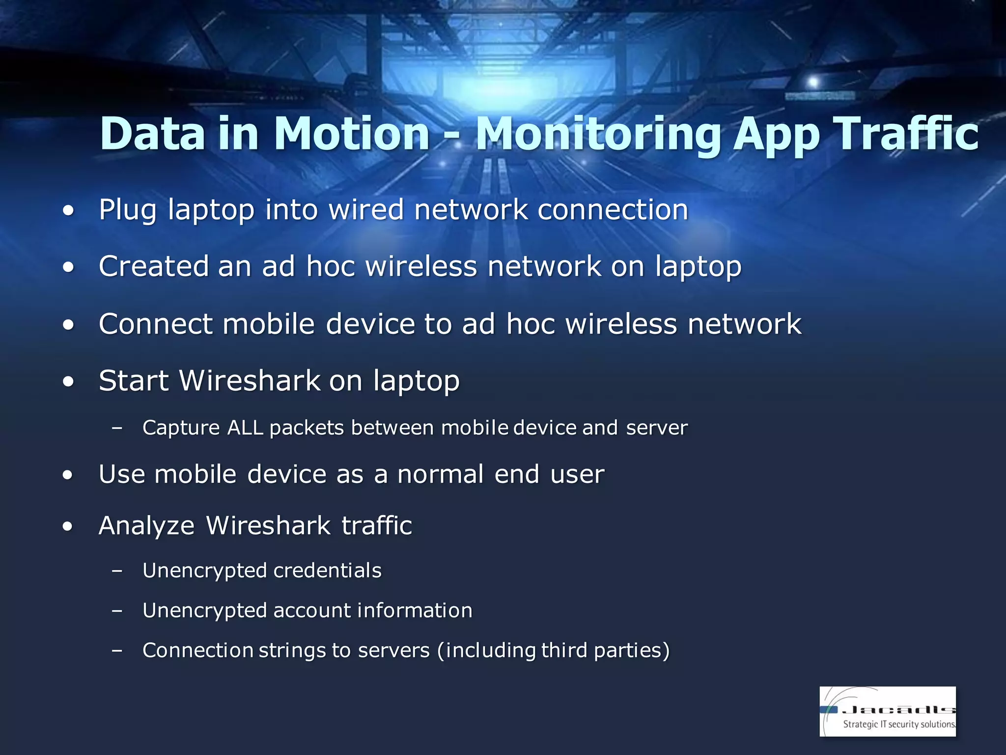 Data in Motion - Monitoring App Traffic
• Plug laptop into wired network connection
• Created an ad hoc wireless network on laptop

• Connect mobile device to ad hoc wireless network
• Start Wireshark on laptop
– Capture ALL packets between mobile device and server

• Use mobile device as a normal end user
• Analyze Wireshark traffic
– Unencrypted credentials
– Unencrypted account information
– Connection strings to servers (including third parties)

 