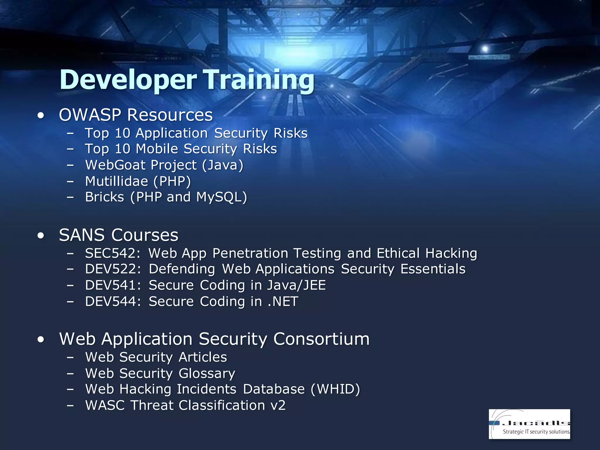 Developer Training
• OWASP Resources
–
–
–
–
–

Top 10 Application Security Risks
Top 10 Mobile Security Risks
WebGoat Project (Java)
Mutillidae (PHP)
Bricks (PHP and MySQL)

• SANS Courses
–
–
–
–

SEC542:
DEV522:
DEV541:
DEV544:

Web App Penetration Testing and Ethical Hacking
Defending Web Applications Security Essentials
Secure Coding in Java/JEE
Secure Coding in .NET

• Web Application Security Consortium
–
–
–
–

Web Security Articles
Web Security Glossary
Web Hacking Incidents Database (WHID)
WASC Threat Classification v2

 