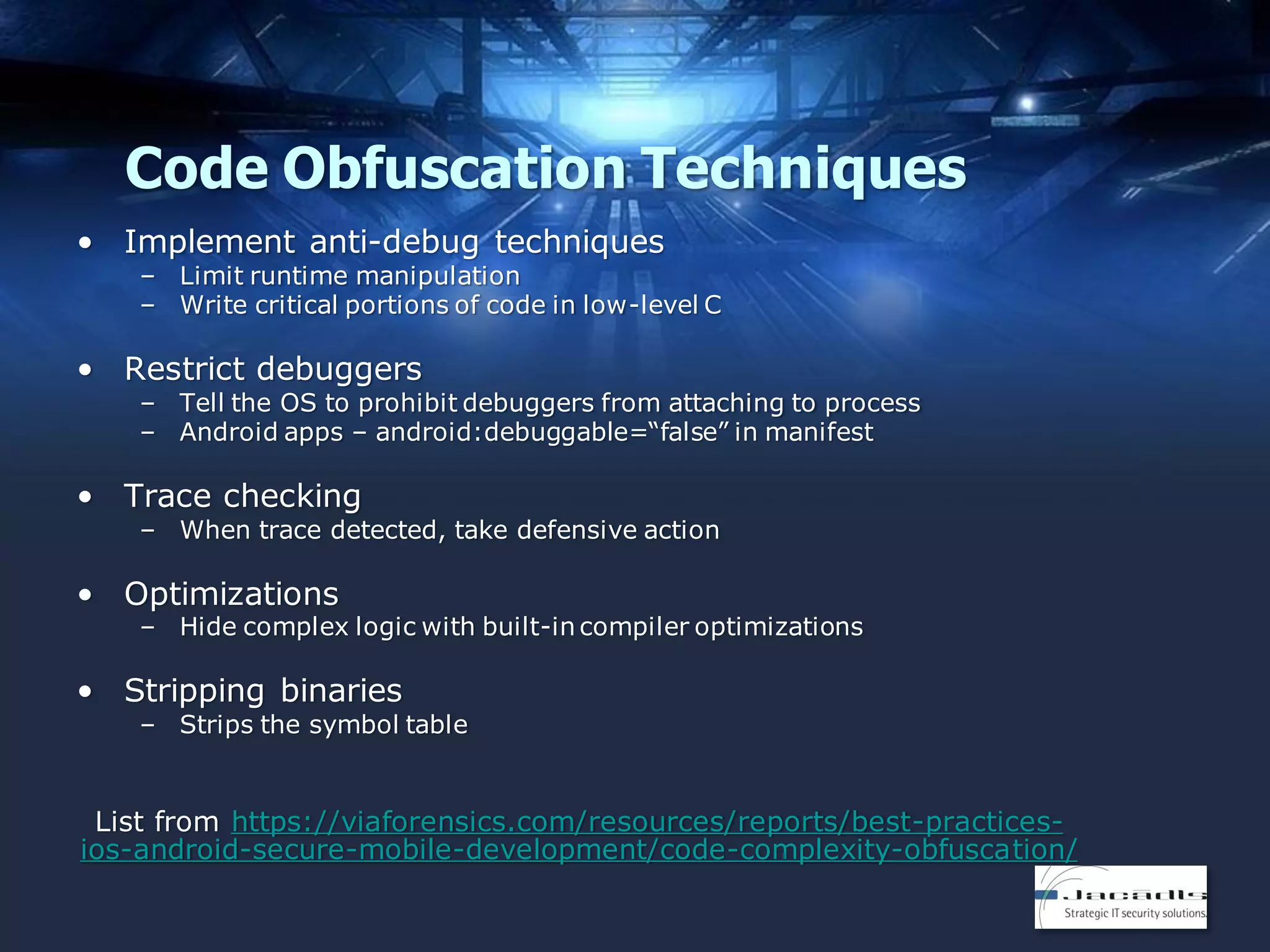 Code Obfuscation Techniques
• Implement anti-debug techniques

– Limit runtime manipulation
– Write critical portions of code in low-level C

• Restrict debuggers

– Tell the OS to prohibit debuggers from attaching to process
– Android apps – android:debuggable=“false” in manifest

• Trace checking

– When trace detected, take defensive action

• Optimizations

– Hide complex logic with built-in compiler optimizations

• Stripping binaries

– Strips the symbol table

List from https://viaforensics.com/resources/reports/best-practicesios-android-secure-mobile-development/code-complexity-obfuscation/

 