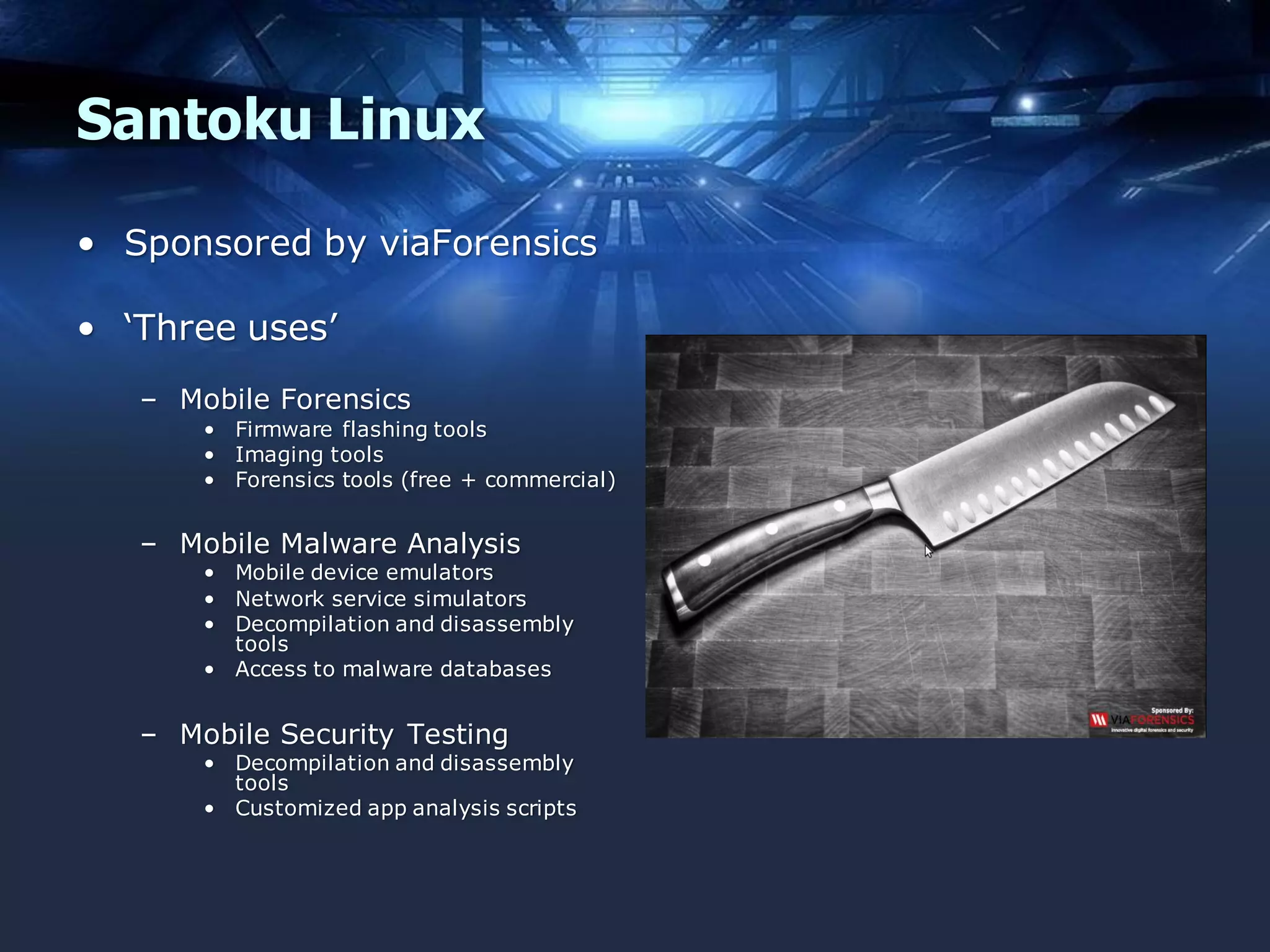 Santoku Linux
• Sponsored by viaForensics
• ‘Three uses’
– Mobile Forensics
• Firmware flashing tools
• Imaging tools
• Forensics tools (free + commercial)

– Mobile Malware Analysis

• Mobile device emulators
• Network service simulators
• Decompilation and disassembly
tools
• Access to malware databases

– Mobile Security Testing

• Decompilation and disassembly
tools
• Customized app analysis scripts

 