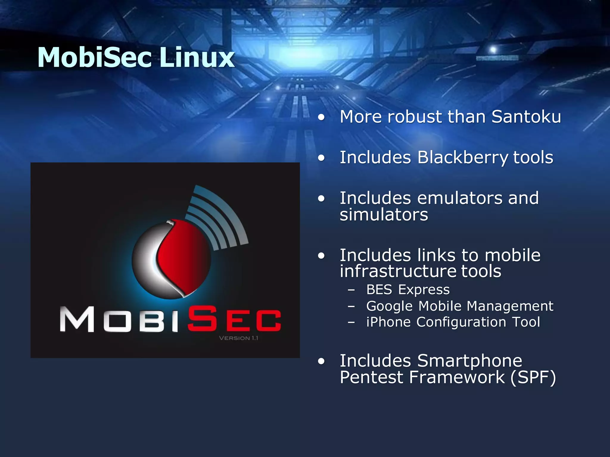 MobiSec Linux
• More robust than Santoku
• Includes Blackberry tools
• Includes emulators and
simulators
• Includes links to mobile
infrastructure tools
– BES Express
– Google Mobile Management
– iPhone Configuration Tool

• Includes Smartphone
Pentest Framework (SPF)

 