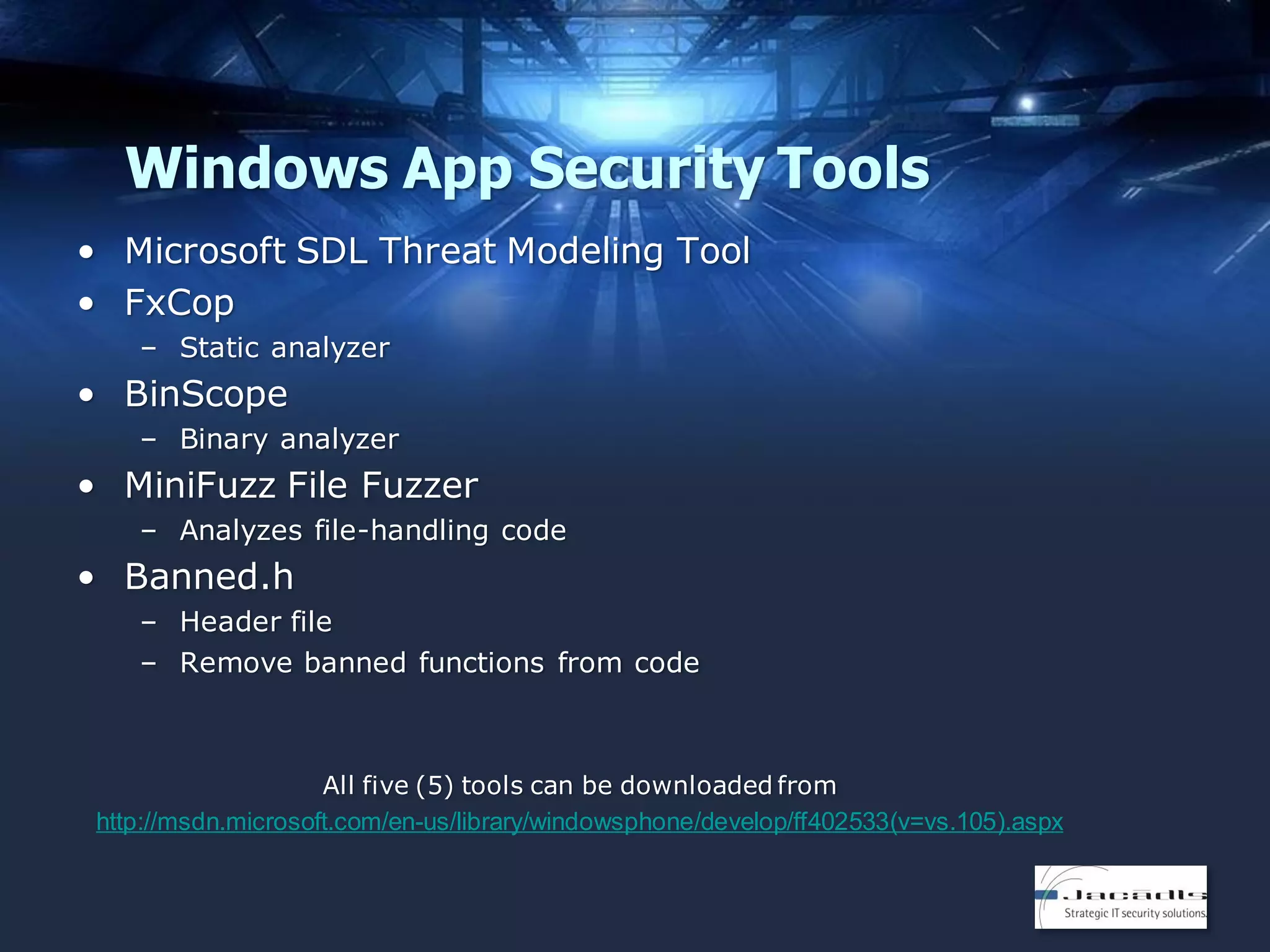 Windows App Security Tools
• Microsoft SDL Threat Modeling Tool
• FxCop
– Static analyzer

• BinScope
– Binary analyzer

• MiniFuzz File Fuzzer
– Analyzes file-handling code

• Banned.h
– Header file
– Remove banned functions from code

All five (5) tools can be downloaded from
http://msdn.microsoft.com/en-us/library/windowsphone/develop/ff402533(v=vs.105).aspx

 