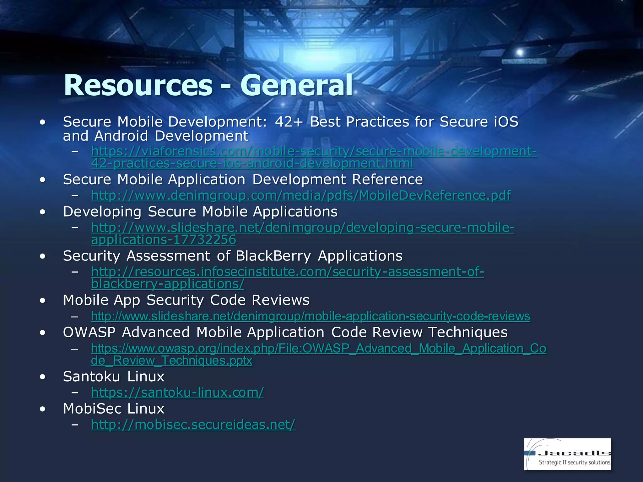 Resources - General
•

Secure Mobile Development: 42+ Best Practices for Secure iOS
and Android Development

– https://viaforensics.com/mobile-security/secure-mobile-development42-practices-secure-ios-android-development.html

•

Secure Mobile Application Development Reference

•

Developing Secure Mobile Applications

•

Security Assessment of BlackBerry Applications

•

Mobile App Security Code Reviews

– http://www.denimgroup.com/media/pdfs/MobileDevReference.pdf
– http://www.slideshare.net/denimgroup/developing-secure-mobileapplications-17732256
– http://resources.infosecinstitute.com/security-assessment-ofblackberry-applications/
http://www.slideshare.net/denimgroup/mobile-application-security-code-reviews

–

•

–

https://www.owasp.org/index.php/File:OWASP_Advanced_Mobile_Application_Co
de_Review_Techniques.pptx

OWASP Advanced Mobile Application Code Review Techniques

•

Santoku Linux

•

MobiSec Linux

– https://santoku-linux.com/
– http://mobisec.secureideas.net/

 