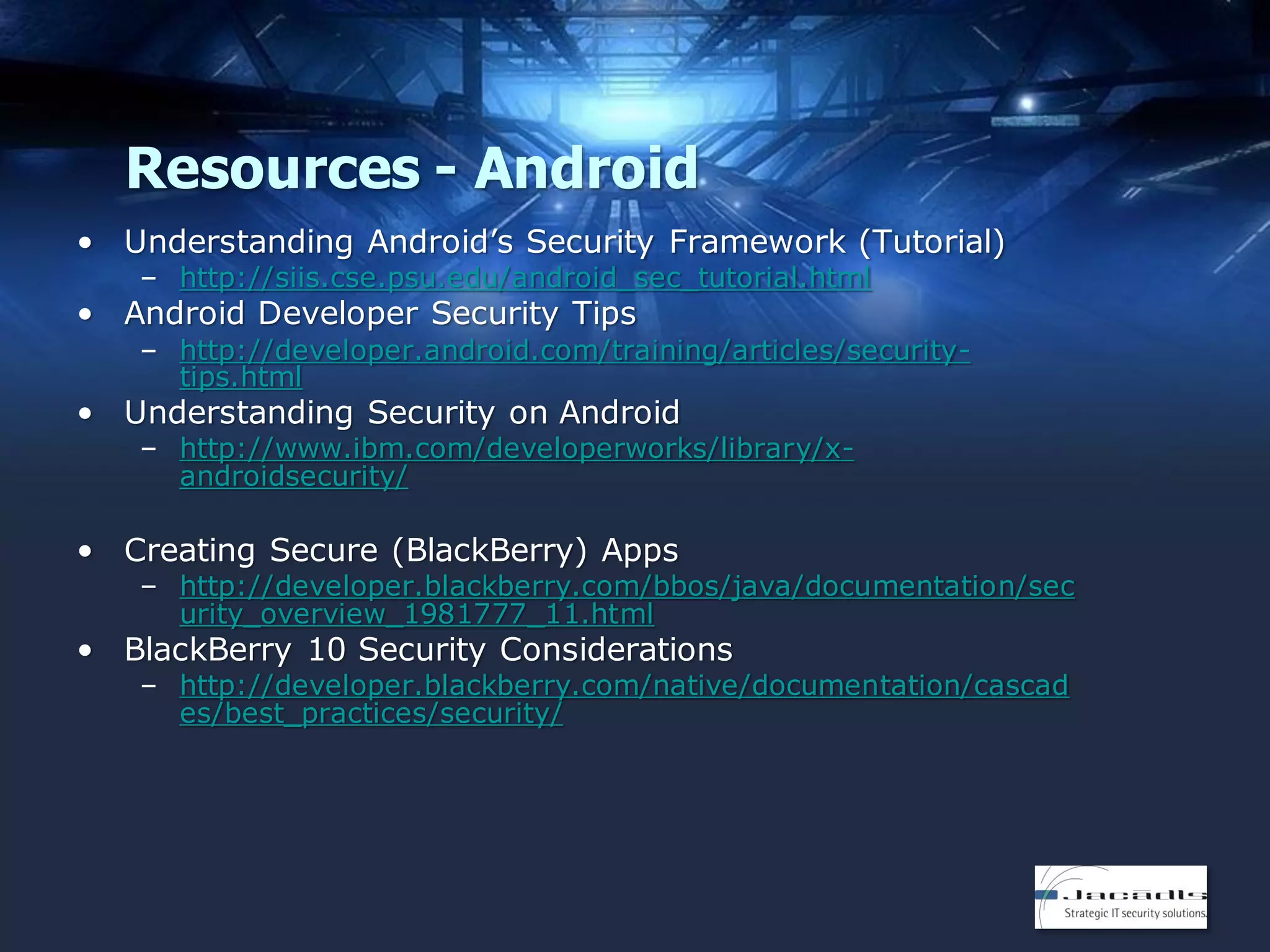 Resources - Android
• Understanding Android’s Security Framework (Tutorial)
– http://siis.cse.psu.edu/android_sec_tutorial.html

• Android Developer Security Tips

– http://developer.android.com/training/articles/securitytips.html

• Understanding Security on Android

– http://www.ibm.com/developerworks/library/xandroidsecurity/

• Creating Secure (BlackBerry) Apps

– http://developer.blackberry.com/bbos/java/documentation/sec
urity_overview_1981777_11.html

• BlackBerry 10 Security Considerations

– http://developer.blackberry.com/native/documentation/cascad
es/best_practices/security/

 