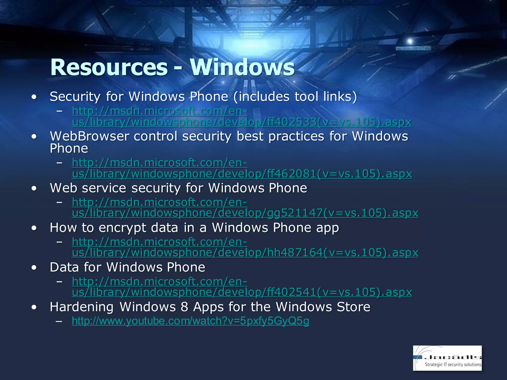 Resources - Windows
• Security for Windows Phone (includes tool links)

– http://msdn.microsoft.com/enus/library/windowsphone/develop/ff402533(v=vs.105).aspx

• WebBrowser control security best practices for Windows
Phone

– http://msdn.microsoft.com/enus/library/windowsphone/develop/ff462081(v=vs.105).aspx

• Web service security for Windows Phone

– http://msdn.microsoft.com/enus/library/windowsphone/develop/gg521147(v=vs.105).aspx

• How to encrypt data in a Windows Phone app

– http://msdn.microsoft.com/enus/library/windowsphone/develop/hh487164(v=vs.105).aspx

• Data for Windows Phone

– http://msdn.microsoft.com/enus/library/windowsphone/develop/ff402541(v=vs.105).aspx

• Hardening Windows 8 Apps for the Windows Store
– http://www.youtube.com/watch?v=5pxfy5GyQ5g

 