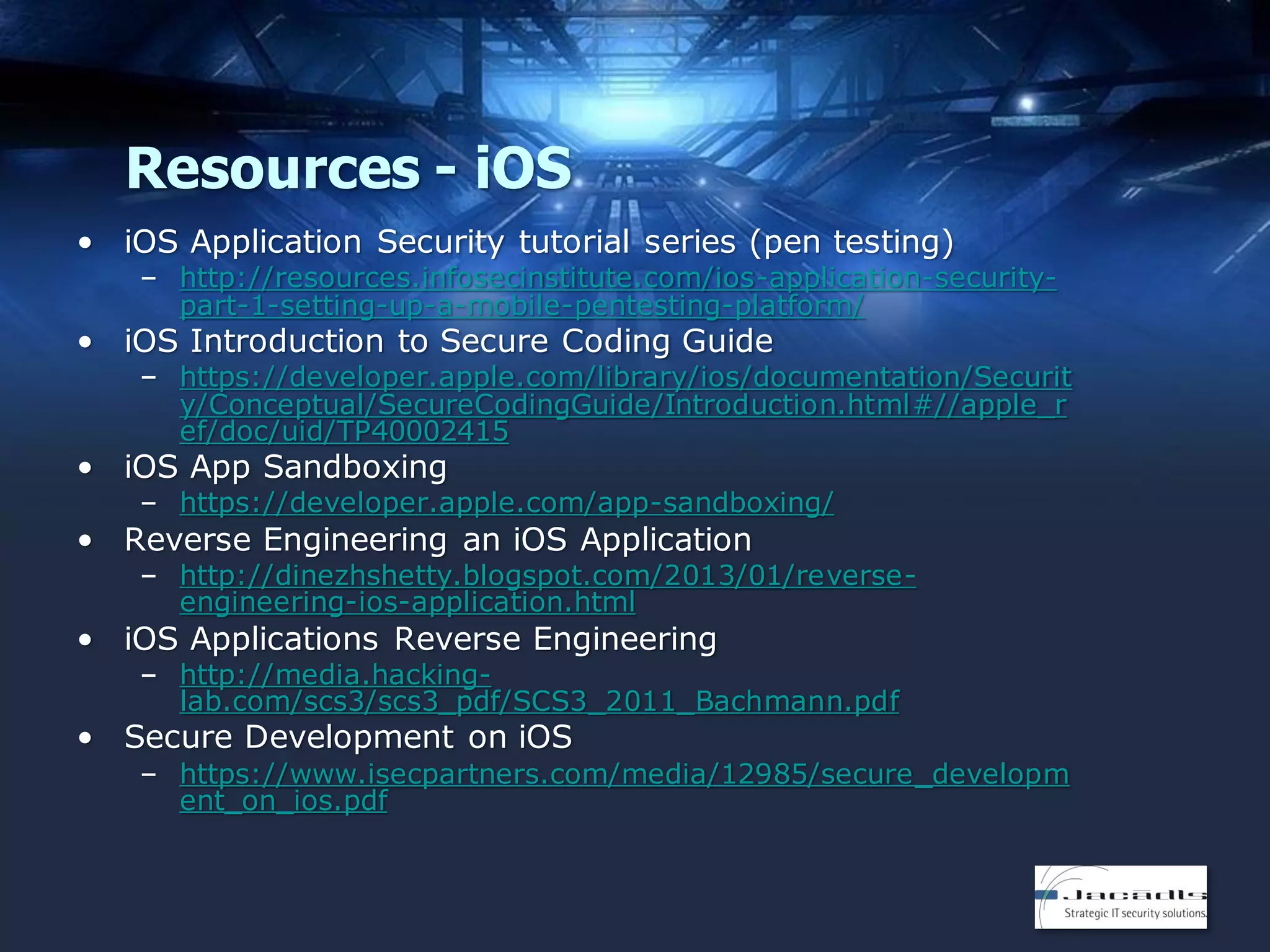 Resources - iOS
• iOS Application Security tutorial series (pen testing)

– http://resources.infosecinstitute.com/ios-application-securitypart-1-setting-up-a-mobile-pentesting-platform/

• iOS Introduction to Secure Coding Guide

– https://developer.apple.com/library/ios/documentation/Securit
y/Conceptual/SecureCodingGuide/Introduction.html#//apple_r
ef/doc/uid/TP40002415

• iOS App Sandboxing

– https://developer.apple.com/app-sandboxing/

• Reverse Engineering an iOS Application

– http://dinezhshetty.blogspot.com/2013/01/reverseengineering-ios-application.html

• iOS Applications Reverse Engineering

– http://media.hackinglab.com/scs3/scs3_pdf/SCS3_2011_Bachmann.pdf

• Secure Development on iOS

– https://www.isecpartners.com/media/12985/secure_developm
ent_on_ios.pdf

 