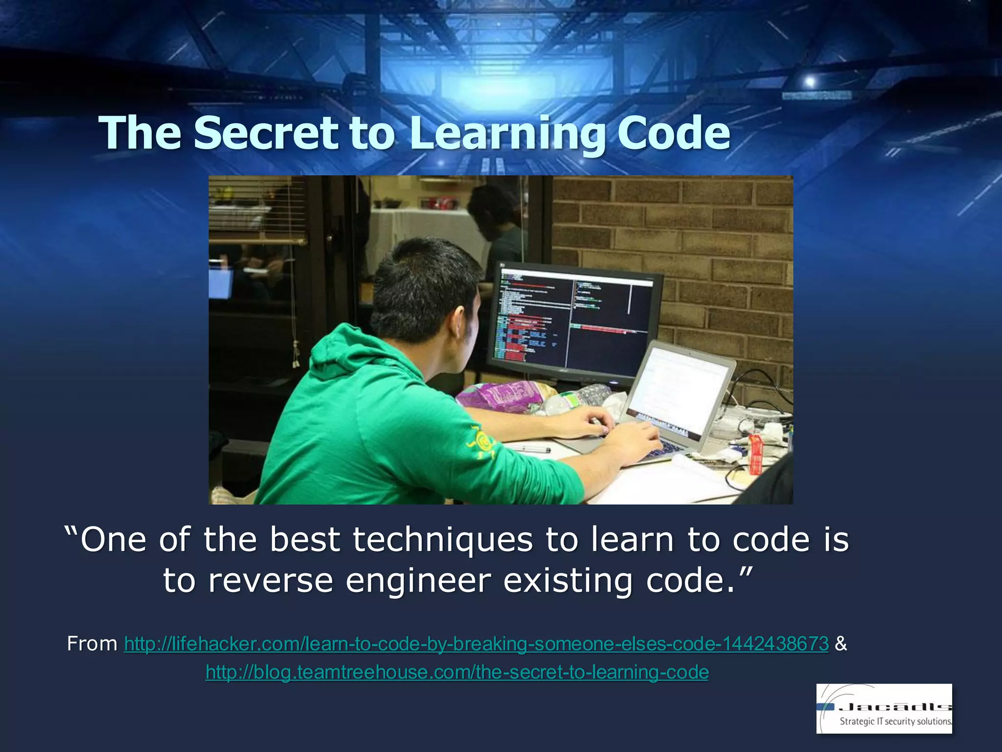The Secret to Learning Code

“One of the best techniques to learn to code is
to reverse engineer existing code.”
From http://lifehacker.com/learn-to-code-by-breaking-someone-elses-code-1442438673 &
http://blog.teamtreehouse.com/the-secret-to-learning-code

 