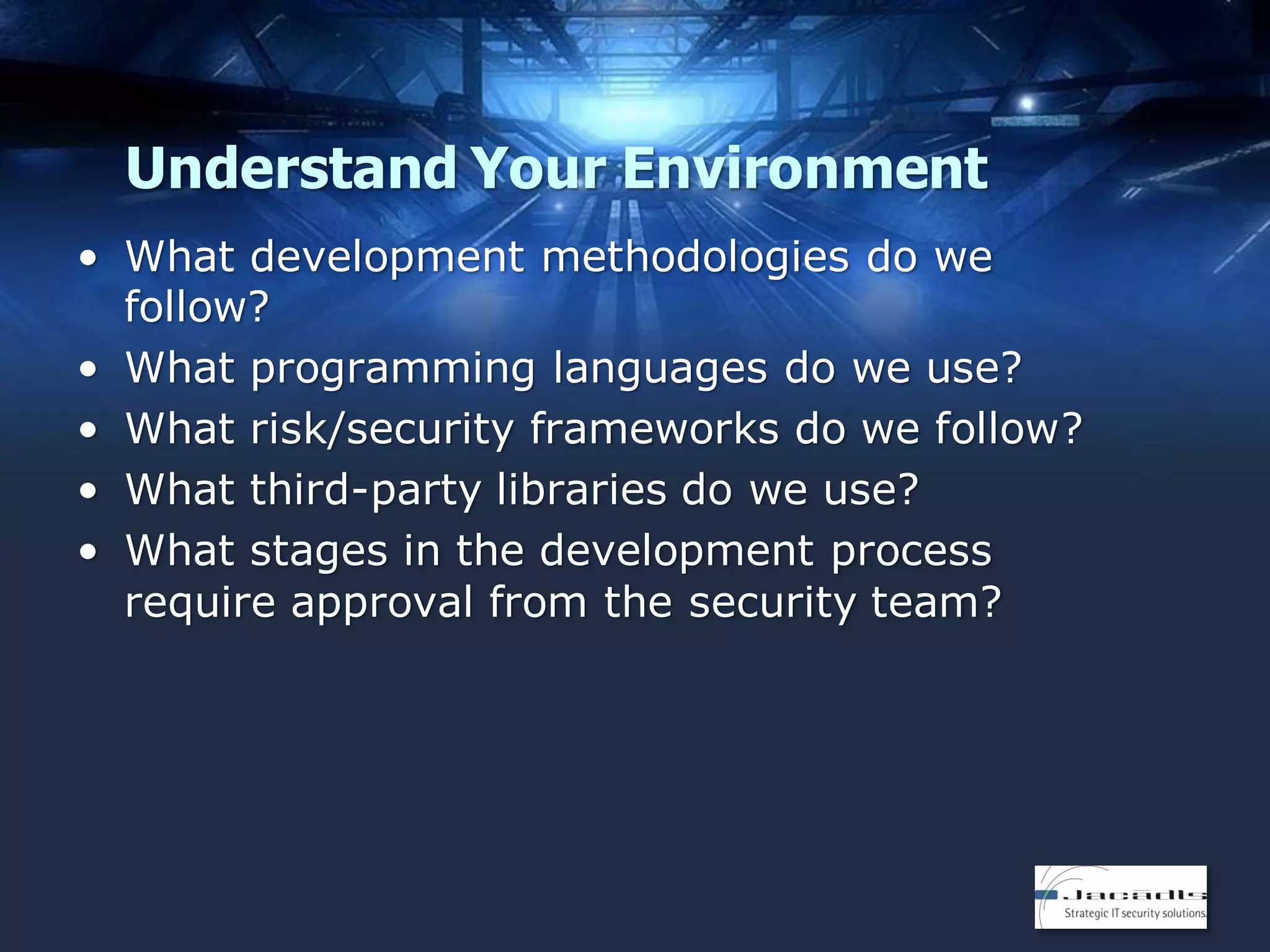 Understand Your Environment
• What development methodologies do we
follow?
• What programming languages do we use?
• What risk/security frameworks do we follow?
• What third-party libraries do we use?
• What stages in the development process
require approval from the security team?

 