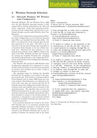 3 Wireless Network Selection
3.1 Microsoft Windows XP Wireless
Auto Configuration
Microsoft Windows XP and Windows Server 2003
were the first Microsoft operating systems to fully
support 802.11 wireless networking on the client and
server, respectively. Under these operating systems,
wireless network configuration and detection is per-
formed through a process called Wireless Auto Con-
figuration.
Central to the configuration and operation of Wire-
less Auto Configuration are the Preferred Networks
List (PNL) and Available Networks List (ANL). The
PNL is an ordered list of the networks that the user
has connected to in the past. The ANL is an or-
dered list of all the Access Points that responded to
a broadcast Probe Request in the last wireless net-
work scan. Whenever the user connects to a new
network, that network’s name (SSID) is added to the
head of the PNL. Windows provides user interfaces
for viewing the Available Networks List, managing
the Preferred Networks List, and configuring the be-
havior of the Wireless Auto Configuration algorithm,
described below.
The Windows XP and Server 2003 Wireless Auto
Configuration algorithm [8] is presented in a pseu-
docode notation in Figure 1 but will also be presented
in narrative and a network trace in order to fully il-
lustrate its behavior.
The algorithm begins by building the Available
Networks List by sending a scan request to the wire-
less network card. This results in a broadcast 802.11
Probe Request with an empty SSID being sent over
every channel. Probe Responses are collected by the
card in the order they are received and this list of
networks along with configuration details such as en-
cryption status and available rates is returned to the
operating system. The algorithm then traverses the
Preferred Networks List in order and if a preferred
network is found in the Available Networks List, Win-
dows attempts to connect to the wireless network. A
connection is attempted to each preferred network
found in the Available Networks List until there is a
successful connection.
If no preferred networks were found in the Avail-
able Networks List or no connection attempts were
successful, Windows attempts a second pass of the
Preferred Networks List trying to connect to each
network in the Preferred Networks List in order re-
gardless of whether the network exists in the Avail-
Begin:
State = Unconnected
// Build list of visible networks (ANL)
AvailableNetworks = ScanForAvailableNetworks()
// Step through PNL in order until a network
// from the ANL is found and connected to
foreach n in PreferredNetworks
if AvailableNetworks contains n
then ConnectToWirelessNetwork(n)
if State == Connected then return
// If unable to connect to any networks in the
// intersection of the PNL and ANL, check for
// closed networks by stepping through PNL in
// order and attempting each network explicitly
foreach n in PreferredNetworks
ConnectToWirelessNetwork(n)
if State == Connected then return
// If unable to connect to any network in the
// PNL and the PNL contains an Ad-Hoc network,
// configure card for the first Ad-Hoc network
// in the PNL. Otherwise, if the configuration
// setting "Connect to Non-preferred Networks"
// is enabled, step through ANL in order and
// attempt to connect to each one.
if PreferredNetworks contains an Ad-Hoc network
then ConfigureAdHocNetwork
else
if ConnectToNonPreferredNetworks == True
then foreach n in AvailableNetorks
ConnectToWirelessNetwork(n)
if State == Connected then return
// If not connected thus far, generate a
// random SSID, wait, and restart algorithm
SetSSID(GenerateRandomSSID())
SleepForOneMinute()
Goto Begin
Figure 1: Pseudocode for Wireless Auto Configura-
tion Algorithm
3
 