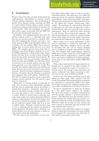 6 Conclusion
We have shown that there are both architectural and
implementation vulnerabilities in common wireless
network selection algorithms. The broadcasting of
specific Probe Request frames containing the SSID
of a user’s desired network allows a nearby attacker
to learn the contents and precedence of the user’s de-
sired networks. With this knowledge, the attacker
may create a rogue access point with this SSID that
the user will automatically associate to.
In addition, both implementations also leave the
wireless network cards in a vulnerable state when
they are not currently associated to a network. Win-
dows XP configured the network card with a ran-
domly generated SSID while MacOS X AirPort uses
a dynamic, but not random, SSID. This is done as-
suming that no access points will ever serve these
SSIDs. We created a special access point that re-
sponded to any Probe Request, allowing us to serve
any SSID requested by a client within range. Exper-
iments with this driver revealed serious vulnerabili-
ties in the previously mentioned driver behavior. We
discovered that when our access point responded to
probes for these special SSIDs, we could cause clients
to associate to our network without any user inter-
action and little or no user notification. Under Win-
dows XP, the wireless configuration user interface will
report that the user is not associated to any wireless
networks. Network interface configuration elements,
however, will report that the interface is connected
and configured with an IP address. MacOS X Air-
Port will not request permission to join a previously
unknown wireless network, but will correctly report
that it is connected.
While there is a known growth of client-side at-
tacks, there has been a lack of knowledge regarding
how they may be realistically used by an attacker to
achieve their objectives. Frequently, client-side at-
tacks are described as being a danger if the attacker
can cause the victim to view a malicious web page
or e-mail. While it is evident that an adversary may
send a large number of e-mails to harvested addresses
within an organization to increase the chances of an
internal user viewing the message and possibly view-
ing the malicious content within, this is in no way
a stealthy attack. Similarly, coercing internal users
to view a malicious web site requires an element of
social engineering. We believe that a wirelessly con-
nected attacker is in the best position to deploy at-
tacks against client-side applications.
We have shown that an attacker can force wire-
less clients within signal range to join an attacker-
controlled network. This opens up a very viable and
dangerous avenue for passively exploiting client-side
vulnerabilities using man-in-the-middle techniques.
Drawing from existing cyber-warfare principles ([11]),
we are calling this scenario medium-range cyber-
warfare. By exploiting the vulnerabilities described
in this paper, we may cause our opponent to join a
wireless network where we control the entire network
environment. Since we control the entire network,
we may leverage this to control the opponent. We
may use this approach to attack any wireless-enabled
clients within range, and we may employ strong wire-
less antennas and transmitters to increase this range.
Many attacks can be easily implemented as fake
services responding to requests by client-side ap-
plications. Bare-bones emulation servers can often
be developed with ease [12] or existing packages
may be modified to exercise vulnerabilities in client
code. For example, while implementing a malicious
POP3 server is quite simple due to the simplicity of
the POP3 protocol, implementing a malicious SMB
server may require modifying an existing implemen-
tation such as the open-source Samba SMB/CIFS
server[13].
With a client associated to the rogue network, cre-
dentials may be captured if the client’s software at-
tempts to automatically connect or re-connect to a
network service. For example, rogue mail servers can
capture credentials from clients connecting to clear-
text mail services such as POP3 and IMAP.
In some cases, the client’s credentials may be used
against the client itself. Older variants of the Mi-
crosoft Networking NTLM authentication mechanism
are vulnerable to a man-in-the-middle attack where
the attacker may proxy the challenge-response proto-
col in order to authenticate as the client to the server.
If a host is compromised, an agent may be placed
on it that yields remote control to the attacker.
The agent will attempt to establish communication
with the attacker whenever a network connection is
present. This effectively gives the attacker access to
all the networks the wireless client has access to, ex-
ploiting the inherent mobility of wireless clients. This
effectively makes the security of every network the
client connects to dependent upon the security of all
other networks they connect to.
Our future work will further explore the vulnera-
bilities in client-side functionality and client mobility
and investigate the construction of a client-side at-
tack toolkit to demonstrate these risks.
9
 