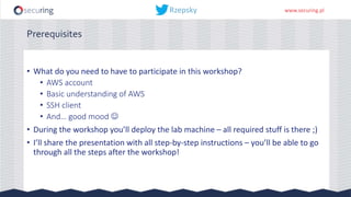 www.securing.pl
Prerequisites
• What do you need to have to participate in this workshop?
• AWS account
• Basic understanding of AWS
• SSH client
• And… good mood 
• During the workshop you’ll deploy the lab machine – all required stuff is there ;)
• I’ll share the presentation with all step-by-step instructions – you’ll be able to go
through all the steps after the workshop!
 