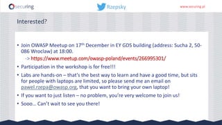 www.securing.pl
Interested?
• Join OWASP Meetup on 17th December in EY GDS building (address: Sucha 2, 50-
086 Wroclaw) at 18:00.
-> https://www.meetup.com/owasp-poland/events/266995301/
• Participation in the workshop is for free!!!
• Labs are hands-on – that’s the best way to learn and have a good time, but sits
for people with laptops are limited, so please send me an email on
pawel.rzepa@owasp.org, that you want to bring your own laptop!
• If you want to just listen – no problem, you’re very welcome to join us!
• Sooo… Can’t wait to see you there!
 
