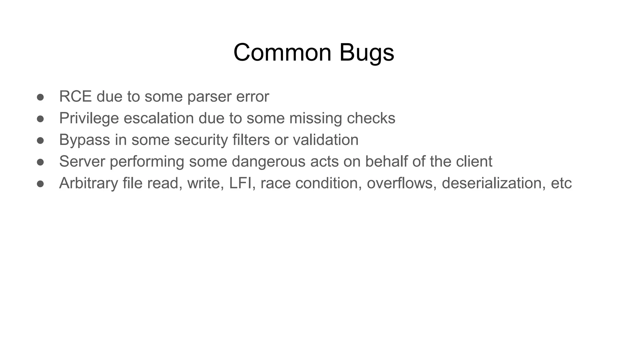 Common Bugs
● RCE due to some parser error
● Privilege escalation due to some missing checks
● Bypass in some security filters or validation
● Server performing some dangerous acts on behalf of the client
● Arbitrary file read, write, LFI, race condition, overflows, deserialization, etc
 