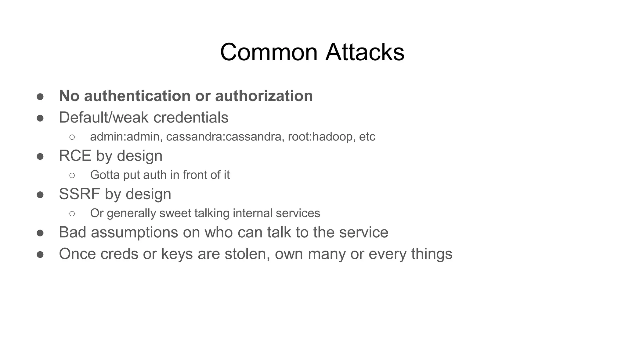 Common Attacks
● No authentication or authorization
● Default/weak credentials
○ admin:admin, cassandra:cassandra, root:hadoop, etc
● RCE by design
○ Gotta put auth in front of it
● SSRF by design
○ Or generally sweet talking internal services
● Bad assumptions on who can talk to the service
● Once creds or keys are stolen, own many or every things
 