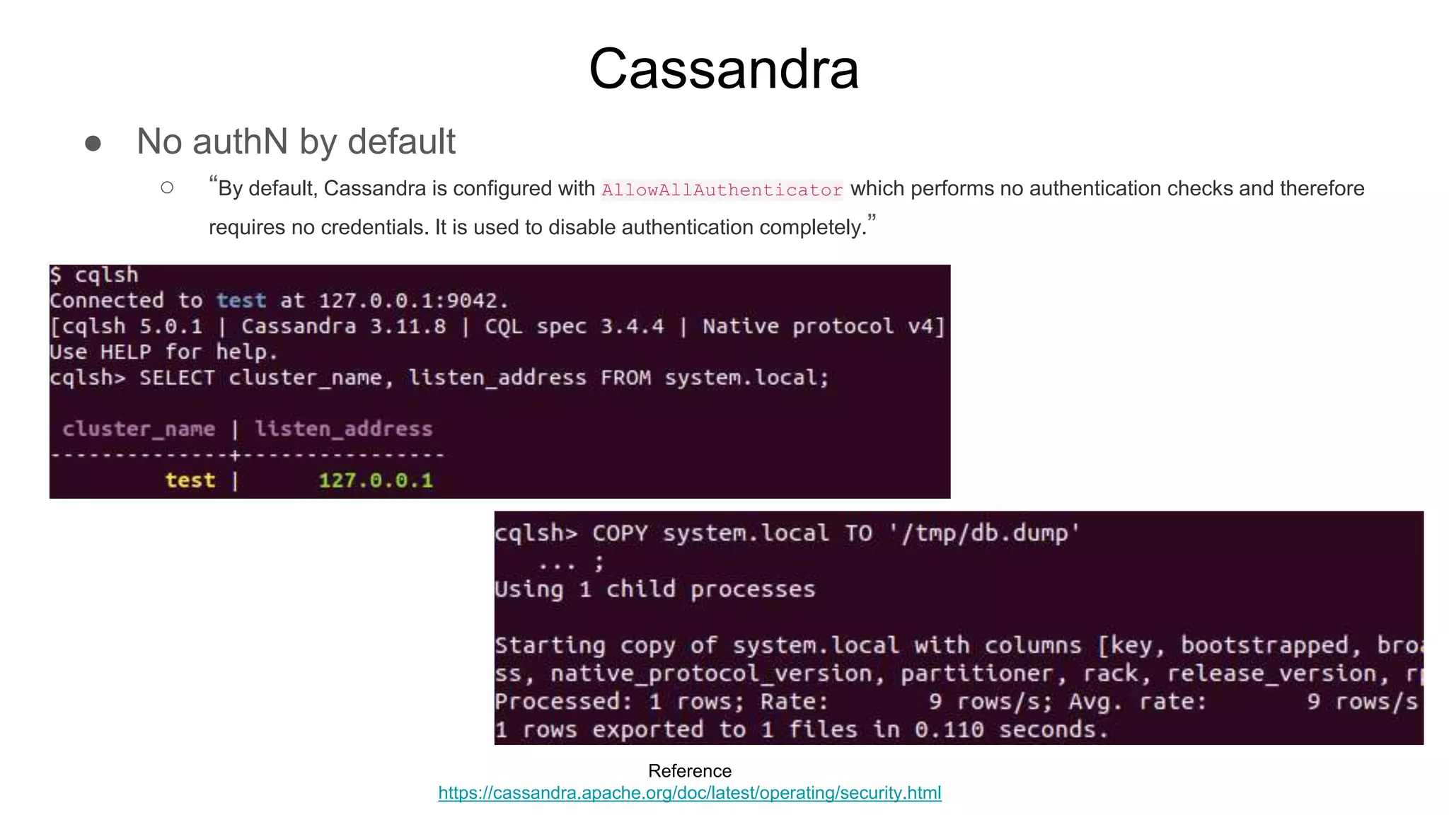 Cassandra
● No authN by default
○ “By default, Cassandra is configured with AllowAllAuthenticator which performs no authentication checks and therefore
requires no credentials. It is used to disable authentication completely.”
Reference
https://cassandra.apache.org/doc/latest/operating/security.html
 