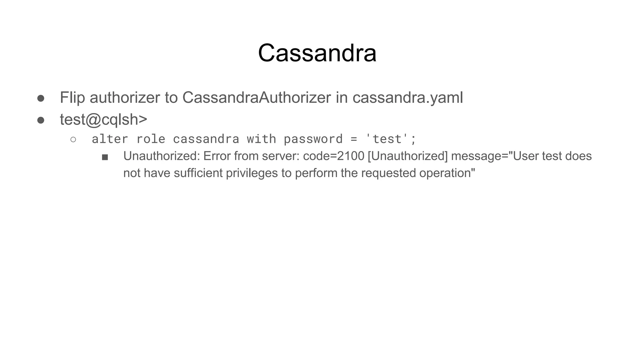 Cassandra
● Flip authorizer to CassandraAuthorizer in cassandra.yaml
● test@cqlsh>
○ alter role cassandra with password = 'test';
■ Unauthorized: Error from server: code=2100 [Unauthorized] message="User test does
not have sufficient privileges to perform the requested operation"
 